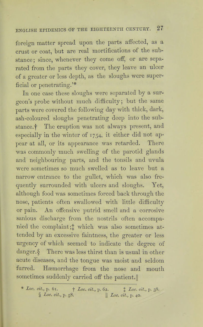 foreign matter spread upon the parts affected, as a crust or coat, but are real mortifications of the sub- stance; since, whenever they come off, or are sepa- rated from the parts they cover, they leave an ulcer of a greater or less depth, as the sloughs were super- ficial or penetrating.'* In one case these sloughs were separated by a sur- geon's probe without much difficulty; but the same parts were covered the following day with thick, dark, ash-coloured sloughs penetrating deep into the sub- stance.f The eruption was not always present, and especially in the winter of 1754, it either did not ap- pear at all, or its appearance was retarded. There was commonly much swelling of the parotid glands and neighbouring parts, and the tonsils and uvula were sometimes so much swelled as to leave but a narrow entrance to the gullet, which was also fre- quently surrounded with ulcers and sloughs. Yet, although food was sometimes forced back through the nose, patients often swallowed with little difficulty or pain. An offensive putrid smell and a corrosive sanious discharge from the nostrils often accompa- nied the complaint ;J which was also sometimes at- tended by an excessive faintness, the greater or less urgency of which seemed to indicate the degree of danger.§ There was less thirst than is usual in other acute diseases, and the tongue was moist and seldom furred. Hasmorrhage from the nose and mouth sometimes suddenly carried off the patient.|| * Loc. cit., p. 6i. f Loc. cit., p. 62. % ^°<^- V- S^- § Loc. cit., p. 58. II Loc. cit., p. 40.