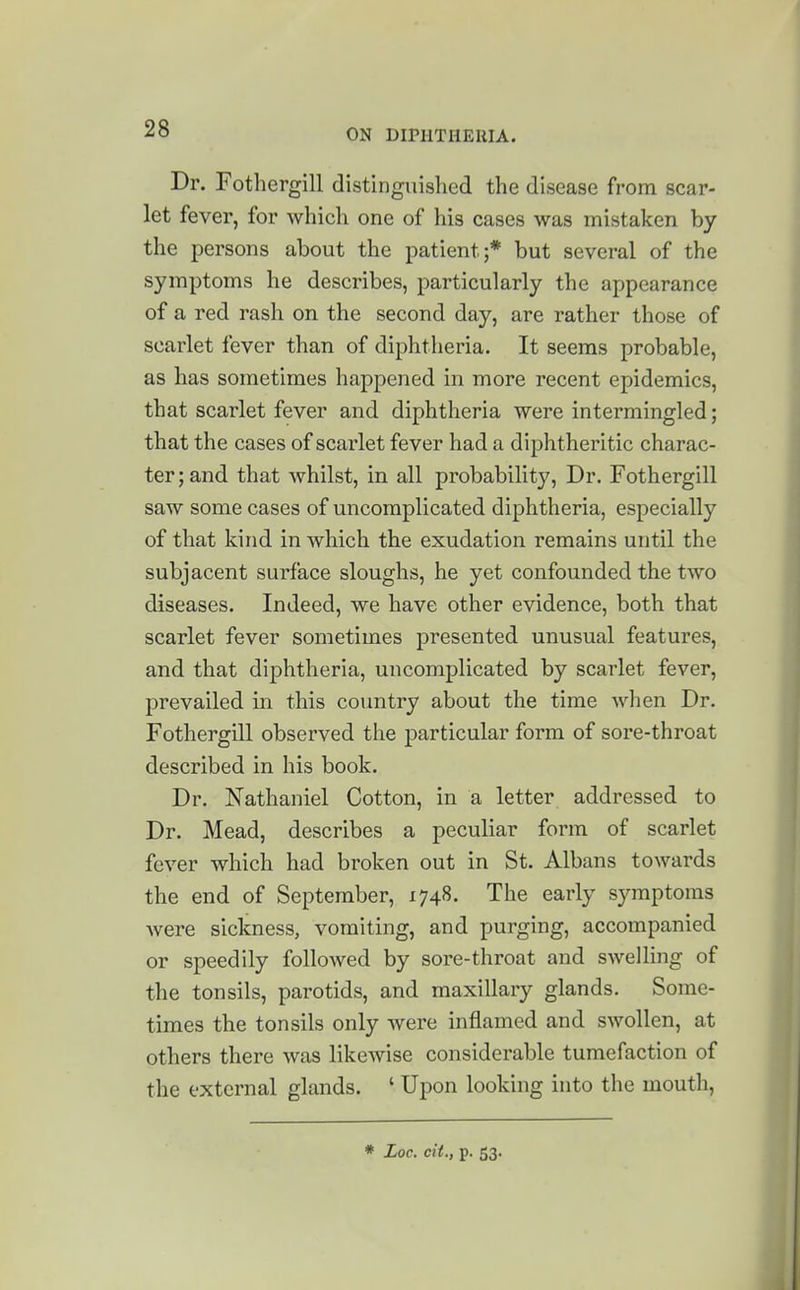 Dr. Fothergill distinguished the disease from scar- let fever, for which one of his cases was mistaken by the persons about the patient;* but several of the symptoms he describes, particularly the appearance of a red rash on the second day, are rather those of scarlet fever than of diphtheria. It seems probable, as has sometimes happened in more recent epidemics, that scarlet fever and diphtheria were intermingled; that the cases of scarlet fever had a diphtheritic charac- ter; and that whilst, in all probability. Dr. Fothergill saw some cases of uncomplicated diphtheria, especially of that kind in which the exudation remains until the subjacent surface sloughs, he yet confounded the two diseases. Indeed, we have other evidence, both that scarlet fever sometimes presented unusual features, and that diphtheria, uncomplicated by scarlet fever, prevailed in this country about the time when Dr. Fothergill observed the particular form of sore-throat described in his book. Dr. Nathaniel Cotton, in a letter addressed to Dr. Mead, describes a peculiar form of scarlet fever which had broken out in St. Albans towards the end of September, 1748. The early symptoms were sickness, vomiting, and purging, accompanied or speedily followed by sore-throat and swelling of the tonsils, parotids, and maxillary glands. Some- times the tonsils only were inflamed and swollen, at others there was likewise considerable tumefaction of the external glands. ' Upon looking into the mouth.