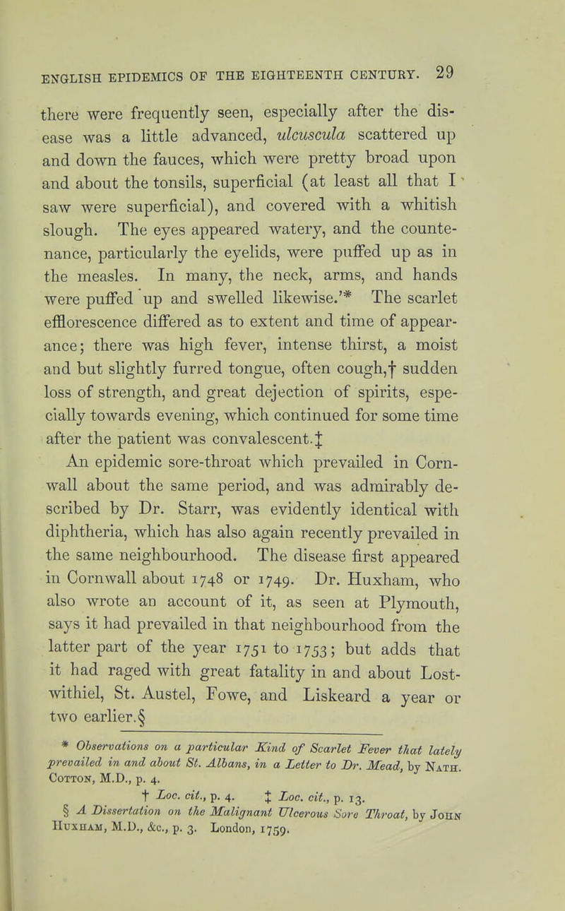 there were frequently seen, especially after the dis- ease was a little advanced, ulcuscula scattered up and down the fauces, which were pretty broad upon and about the tonsils, superficial (at least all that I' saw were superficial), and covered with a whitish slough. The eyes appeared watery, and the counte- nance, particularly the eyelids, were puffed up as in the measles. In many, the neck, arms, and hands were puffed up and swelled likewise.'* The scarlet efflorescence differed as to extent and time of appear- ance; there was high fever, intense thirst, a moist and but slightly furred tongue, often cough,f sudden loss of strength, and great dejection of spirits, espe- cially towards evening, which continued for some time after the patient was convalescent. J An epidemic sore-throat which prevailed in Corn- wall about the same period, and was admirably de- scribed by Dr. Starr, was evidently identical with diphtheria, which has also again recently prevailed in the same neighbourhood. The disease first appeared in Cornwall about 1748 or 1749. Dr. Huxham, who also wrote an account of it, as seen at Plymouth, says it had prevailed in that neighbourhood from the latter part of the year 1751 to 1753; but adds that it had raged with great fatality in and about Lost- withiel, St. Austel, Fowe, and Liskeard a year or two earlier.§ * Observations on a particular Kind of Scarlet Fever that lately prevailed in and about St. Albans, in a Letter to Dr. Mead, by Nath. Cotton, M.D., p. 4. t Loc. cit., p. 4. + Loc. cit., p. 13. § A Dissertation on the Malignant Ulcerous Sure Throat, by John liuxuAM, M.D., &c., p. 3. London, 1759.