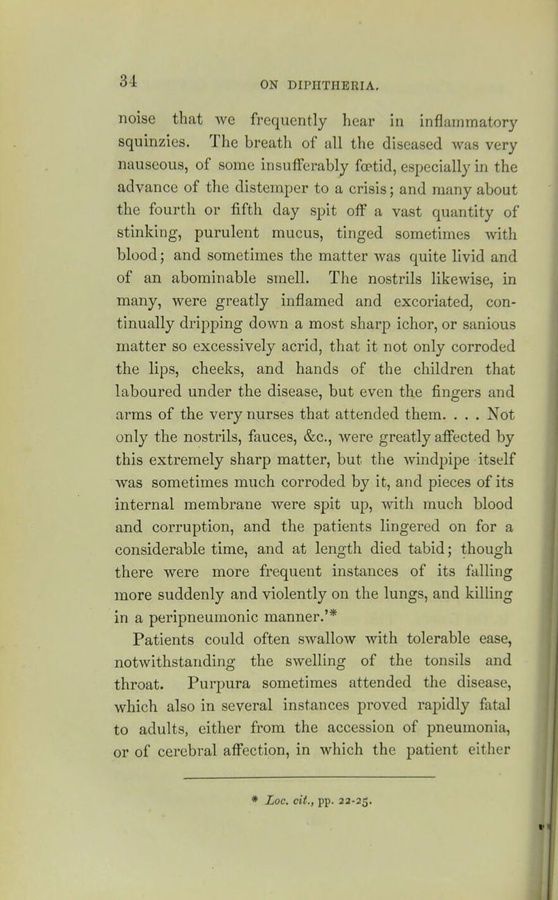 noise that we frequently hear in inflammatory squinzies. The breath of all the diseased was very nauseous, of some insufferably foptid, especially in the advance of the distemper to a crisis; and many about the fourth or fifth day spit off a vast quantity of stinking, purulent mucus, tinged sometimes with blood; and sometimes the matter was quite livid and of an abominable smell. The nostrils likewise, in many, were greatly inflamed and excoriated, con- tinually dripping down a most sharp ichor, or sanious matter so excessively acrid, that it not only corroded the lips, cheeks, and hands of the children that laboured under the disease, but even the fingers and arms of the very nurses that attended them. . . . Not only the nostrils, fauces, &c., were greatly afiected by this extremely sharp matter, but the windpipe itself was sometimes much corroded by it, and pieces of its internal membrane were spit up, with much blood and corruption, and the patients lingered on for a considerable time, and at length died tabid; though there were more frequent instances of its falling more suddenly and violently on the lungs, and killing in a peripneumonic manner.'* Patients could often swallow with tolerable ease, notwithstanding the swelling of the tonsils and throat. Purpura sometimes attended the disease, which also in several instances proved rapidly fatal to adults, either from the accession of pneumonia, or of cerebral aff'ection, in which the patient either