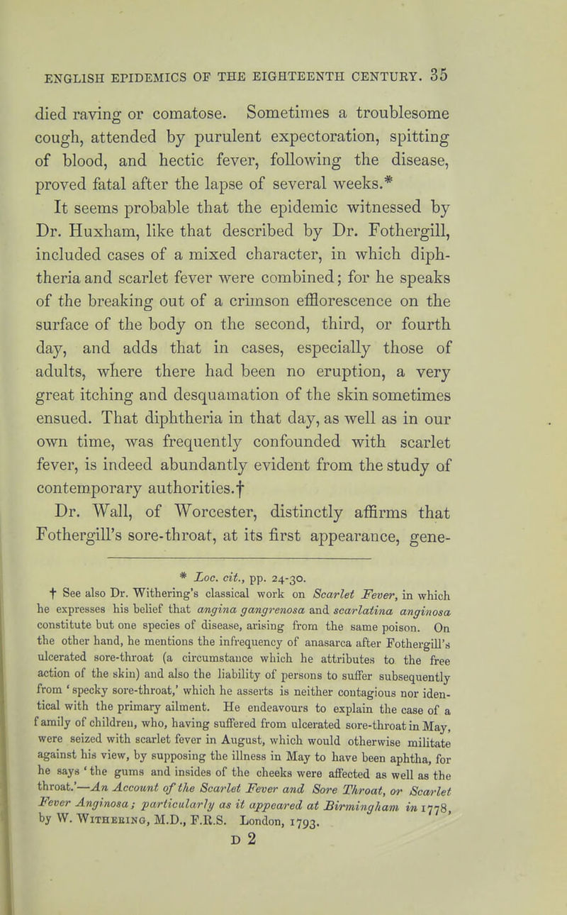 died raving or comatose. Sometimes a troublesome cough, attended by purulent expectoration, spitting of blood, and hectic fever, following the disease, proved fatal after the lapse of several weeks.* It seems probable that the epidemic witnessed by Dr. Huxham, like that described by Dr. Fothergill, included cases of a mixed character, in which diph- theria and scarlet fever were combined; for he speaks of the breaking out of a crimson efflorescence on the surface of the body on the second, third, or fourth day, and adds that in cases, especially those of adults, where there had been no eruption, a very great itching and desquamation of the skin sometimes ensued. That diphtheria in that day, as well as in our own time, was frequently confounded with scarlet fever, is indeed abundantly evident from the study of contemporary authorities.f Dr. Wall, of Worcester, distinctly affirms that Fothergill's sore-throat, at its first appearance, gene- * Loc. cit., pp. 24-30. t See also Dr. Withering's classical work on Scarlet Fever, in which he expresses his helief that angina gangrenosa and scarlatina anginosa constitute but one species of disease, arising from the same poison. On the other hand, he mentions the infrequency of anasarca after FothergiU's ulcerated sore-throat (a circumstance which he attributes to the free action of the skin) and also the liability of persons to suffer subsequently from ' specky sore-throat,' which he asserts is neither contagious nor iden- tical with the primary ailment. He endeavours to explain the case of a family of children, who, having suffered from ulcerated sore-throat in May, were seized with scarlet fever in August, which would otherwise militate against his view, by supposing the illness in May to have been aphtha, for he says ' the gums and insides of the cheeks were affected as well as the throat.'—An Account of the Scarlet Fever and Sore Throat, or Scarlet Fever Anginosa; particularly as it appeared at Birmingham in inS, by W. WiTHEEiNG, M.D., r.R.S. London, 1793. D 2