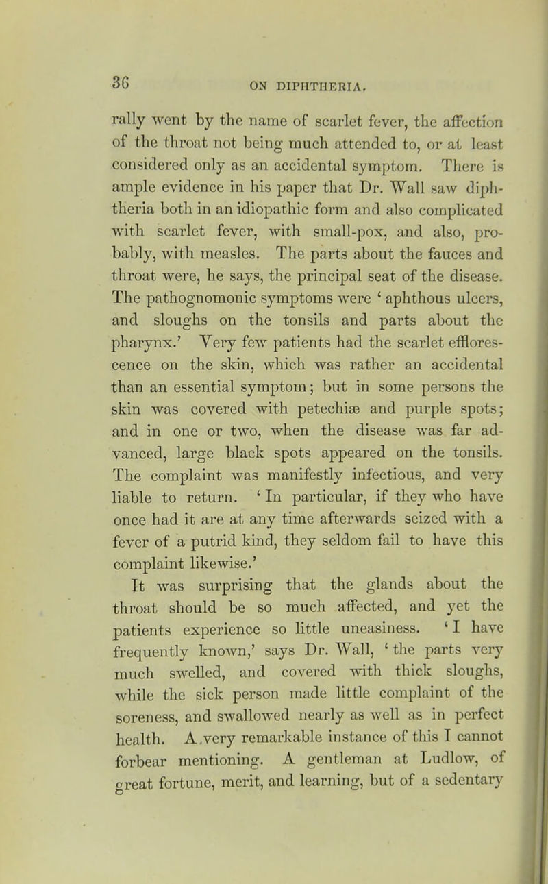 rally went by the name of scarlet fever, the affection of the throat not being much attended to, or at least considered only as an accidental symptom. There is ample evidence in his paper that Dr. Wall saw diph- theria both in an idiopathic form and also complicated with scarlet fever, with small-pox, and also, pro- bably, with measles. The parts about the fauces and throat were, he says, the principal seat of the disease. The pathognomonic symptoms were ' aphthous ulcers, and sloughs on the tonsils and parts about the pharynx.' Very few patients had the scarlet efflores- cence on the skin, which was rather an accidental than an essential symptom; but in some persons the skin was covered with petechias and purple spots; and in one or two, when the disease was far ad- vanced, large black spots appeared on the tonsils. The complaint was manifestly infectious, and very liable to return. ' In particular, if they who have once had it are at any time afterwards seized with a fever of a putrid kind, they seldom fail to have this complaint likewise.' It was surprising that the glands about the throat should be so much affected, and yet the patients experience so little uneasiness. ' I have frequently known,' says Dr. Wall, ' the parts very much swelled, and covered with thick sloughs, while the sick person made little complaint of the soreness, and swallowed nearly as well as in perfect health. A.very remarkable instance of this I cannot forbear mentioning. A gentleman at Ludlow, of crreat fortune, merit, and learning, but of a sedentary