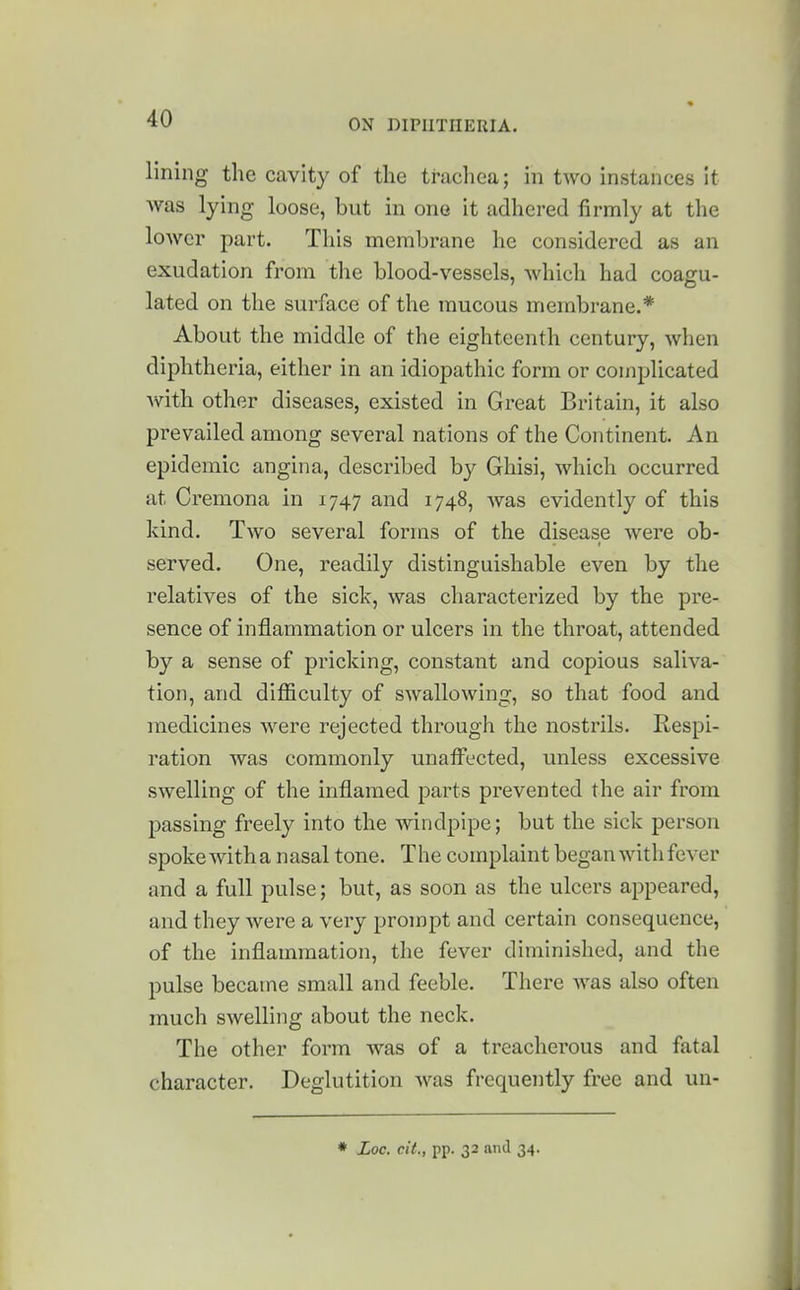 lining the cavity of the trachea; in two instances it was lying loose, but in one it adhered firmly at the lower part. Tliis membrane he considered as an exudation from the blood-vessels, which had coagu- lated on the surface of the mucous membrane.* About the middle of the eighteenth century, when diphtheria, either in an idiopathic form or complicated Avith other diseases, existed in Great Britain, it also prevailed among several nations of the Continent. An epidemic angina, described by Ghisi, which occurred at Cremona in 1747 and 1748, was evidently of this kind. Two several forms of the disease were ob- served. One, readily distinguishable even by the relatives of the sick, was characterized by the pre- sence of inflammation or ulcers in the throat, attended by a sense of pricking, constant and copious saliva- tion, and difficulty of swallowing, so that food and medicines were rejected through the nostrils. Respi- ration was commonly unaffected, unless excessive swelling of the inflamed parts prevented the air from passing freely into the windpipe; but the sick person spoke with a nasal tone. The complaint began with fever and a full pulse; but, as soon as the ulcers appeared, and they were a very prompt and certain consequence, of the inflammation, the fever diminished, and the pulse became small and feeble. There was also often much swelling about the neck. The other form was of a treacherous and fatal character. Deglutition Avas frequently free and un- * Loc. cit., pp. 32 and 34.