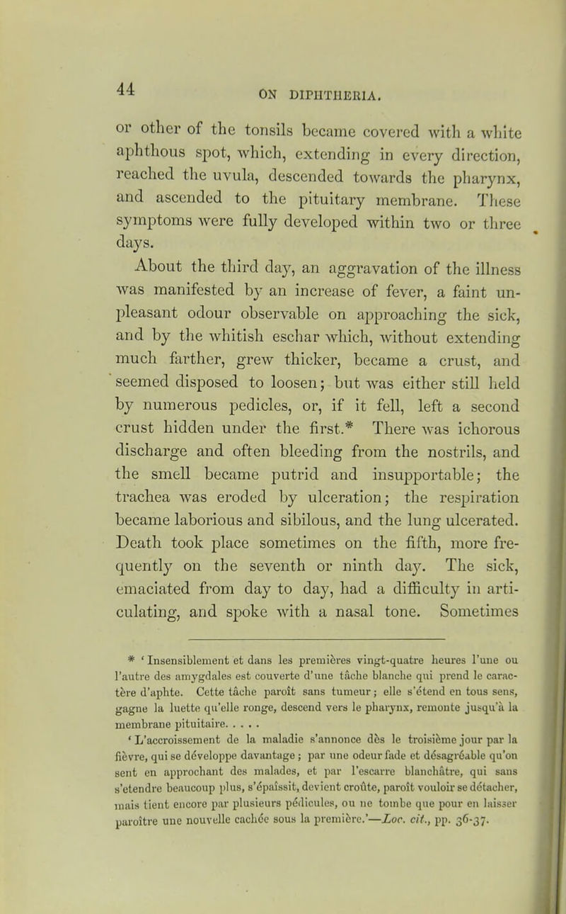 or other of the tonsils became covered with a white aphthous si^ot, which, extending in every direction, reached the uvula, descended towards the pharynx, and ascended to the pituitary membrane. These symptoms were fully developed within two or tliree days. About the third day, an aggravation of the illness was manifested by an increase of fever, a faint un- pleasant odour observable on approaching the sick, and by the whitish eschar which, without extending much fai'ther, grew thicker, became a crust, and seemed disposed to loosen; but was either still held by numerous pedicles, or, if it fell, left a second crust hidden under the first.* There was ichorous discharge and often bleeding from the nostrils, and the smell became putrid and insupportable; the trachea was eroded by ulceration; the resj^iration became laborious and sibilous, and the lung ulcerated. Death took place sometimes on the fifth, more fre- quently on the seventh or ninth day. The sick, emaciated from day to day, had a difficulty in arti- culating, and spoke with a nasal tone. Sometimes * ' Insensiblement et dans les premieres vingt-quatre heures I'une ou I'autre des amygdales est couverte d'une tache blanche qui prend le carac- thre d'aphte. Cette tache paroit sans tumeur; eile s'etend en tons sens, gagne ]a luelte qu'elle ronge, descend vers le pharynx, remoute jusqu'a la membrane pituitaire ' L'accroissement de la maladie s'annonce Aha le troisi^me jour par la fievre, qui se ddveloppe davantiige; par une odeurfade et ddsagr^able qu'on sent en approchant des malades, et par I'escarre blanchatre, qui sans s'etendi'e beaucoup j)lus, s'l^paissit, dcvient croute, paroit vouloir se detacher, mais lient encore par plusieurs pedicules, ou ne toinbe que pour en laisser paroitre une nouvelle cachdc sous la premiere.'—Zoc. cU., pp. 36-37.