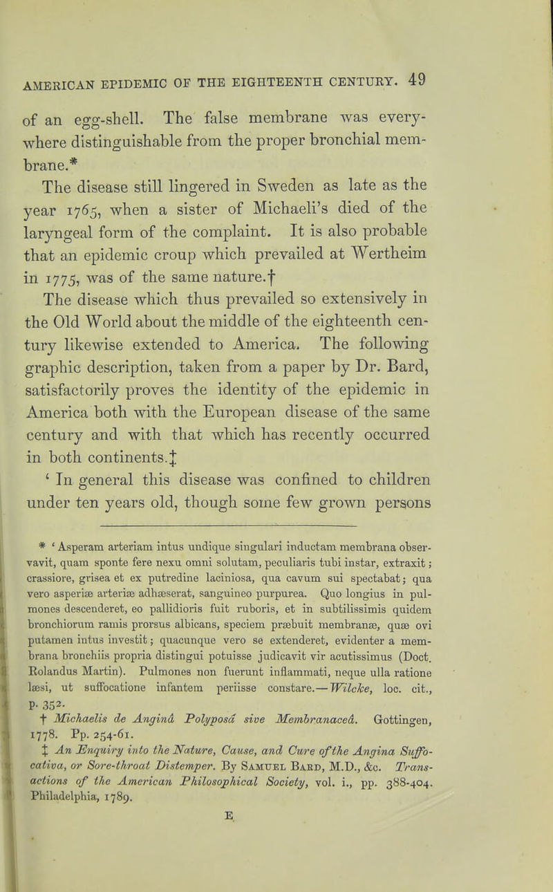 of an egg-sliell. The false membrane was every- where distinguishable from the proper bronchial mem- brane.* The disease still lingered in Sweden as late as the year 1765, when a sister of Michaeli's died of the laryngeal form of the complaint. It is also probable that an epidemic croup which prevailed at Wertheim in 1775, was of the same nature.f The disease which thus prevailed so extensively in the Old World about the middle of the eighteenth cen- tury likewise extended to America. The following graphic description, taken from a paper by Dr. Bard, satisfactorily proves the identity of the epidemic in America both with the European disease of the same century and with that which has recently occurred in both continents. J ' In general this disease was confined to children under ten years old, though some few grown persons * ' Asperam arteriam intus undique singulari inductam membrana obser- vavit, quara sponte fere nexu omni solutam, peculiaris tubi instar, extraxit; crassiore, grisea et ex putredine laciniosa, qua cavum sui spectabat; qua vero asperiae arteriaj adha3serat, sanguineo purpurea. Quo longius in pul- mones descenderet, eo pallidioris fuit ruboria, et in subtilissimis quidem bronchiorum ramis prorsus albicans, speciem prisbuit raembranse, quae ovi putamen intus investit; quacunque vero se extenderet, evidenter a mem- brana bronchiis propria distingui potuisse judicavit vir acutissimus (Doct. Rolandus Martin). Pulraones non fuerunt inflamraati, neque ulla ratione Isesi, ut suffocatione infantera periisse constare.— Wilcke, loc. cit., P-352- f Michaelis de Angind. Polyposd sive Jifembranaced. Gottingen, 1778. Pp. 254-61. X An Enquiry into the Nature, Cause, and Cure of the Angina Suffo- cativa, or Sore-throat Distemper. By Samuel Bakd, M.D., &e. Trans- actions of the American Philosophical Society, vol. i., pp. 388-404. Philadelphia, 1789. E. 4