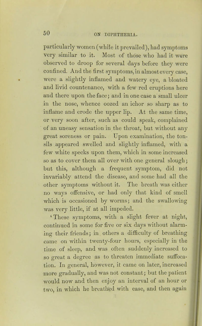 particularly women (while it prevailed), had symptoms very similar to it. Most of those who had it were observed to droop for several days before they were confined. And the first symptoms,in almosteveiy case, were a slightly inflamed and watery eye, a bloated and livid countenance, with a few red eruptions here and there upon the face; and in one case a small ulcer in the nose, whence oozed an ichor so sharp as to inflame and erode the upper lip. At the same time, or very soon after, such as could speak, complained of an uneasy sensation in the throat, but without any great soreness or pain. Upon examination, the ton- sils appeared swelled and slightly inflamed, with a few white specks upon them, which in some increased so as to cover them all over with one general slough; but this, although a frequent symptom, did not invariably attend the disease, and some had all the other symptoms without it. The breath was either no ways oflfensive, or had only that kind of smell which is occasioned by worms; and the swallowing was very little, if at all impeded. ' These symptoms, with a slight fever at night, continued in some for five or six days without alarm- ing their friends j in others a difliculty of breathing came on within twenty-four hours, especially in the time of sleep, and was often suddenly increased to so great a degree as to threaten immediate sufibca- tion. In general, however, it came on later, increased more gradually, and was not constant; but the patient would now and then enjoy an interval of an hour or two, in which he breathed with ease, and then again