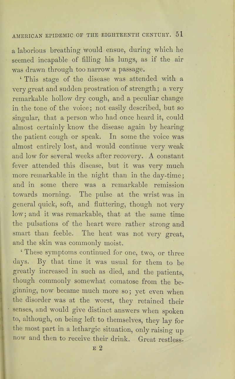 a laborious breathing would ensue, during which he seemed incapable of filling his lungs, as if the air was drawn through too narrow a passage. ' This stao-e of the disease was attended with a very great and sudden prostration of strength; a very- remarkable hollow dry cough, and a peculiar change in the tone of the voice; not easily described, but so singular, that a person who had once heard it, could almost certainly know the disease again by hearing the patient cough or speak. In some the voice was almost entirely lost, and would continue very weak and low for several weeks after recovery. A constant fever attended this disease, but it was very much more remarkable in the night than in the day-time; and in some there was a remarkable remission towards morning. The pulse at the wrist was in general quick, soft, and fluttering, though not very low; and it was remarlcable, that at the same time the pulsations of the heart were rather strong and smart than feeble. Tlie heat was not very great, and the skin was commonly moist. ' These symptoms continued for one, two, or three days. By that time it was usual for them to be greatly increased in such as died, and the patients, though commonly somewhat comatose from the be- ginning, now became much more so; yet even when the disorder was at the worst, they retained their senses, and would give distinct answers when spoken to, although, on being left to themselves, they lay for the most part in a lethargic situation, only raising up now and then to receive their drink. Great restless- E 2