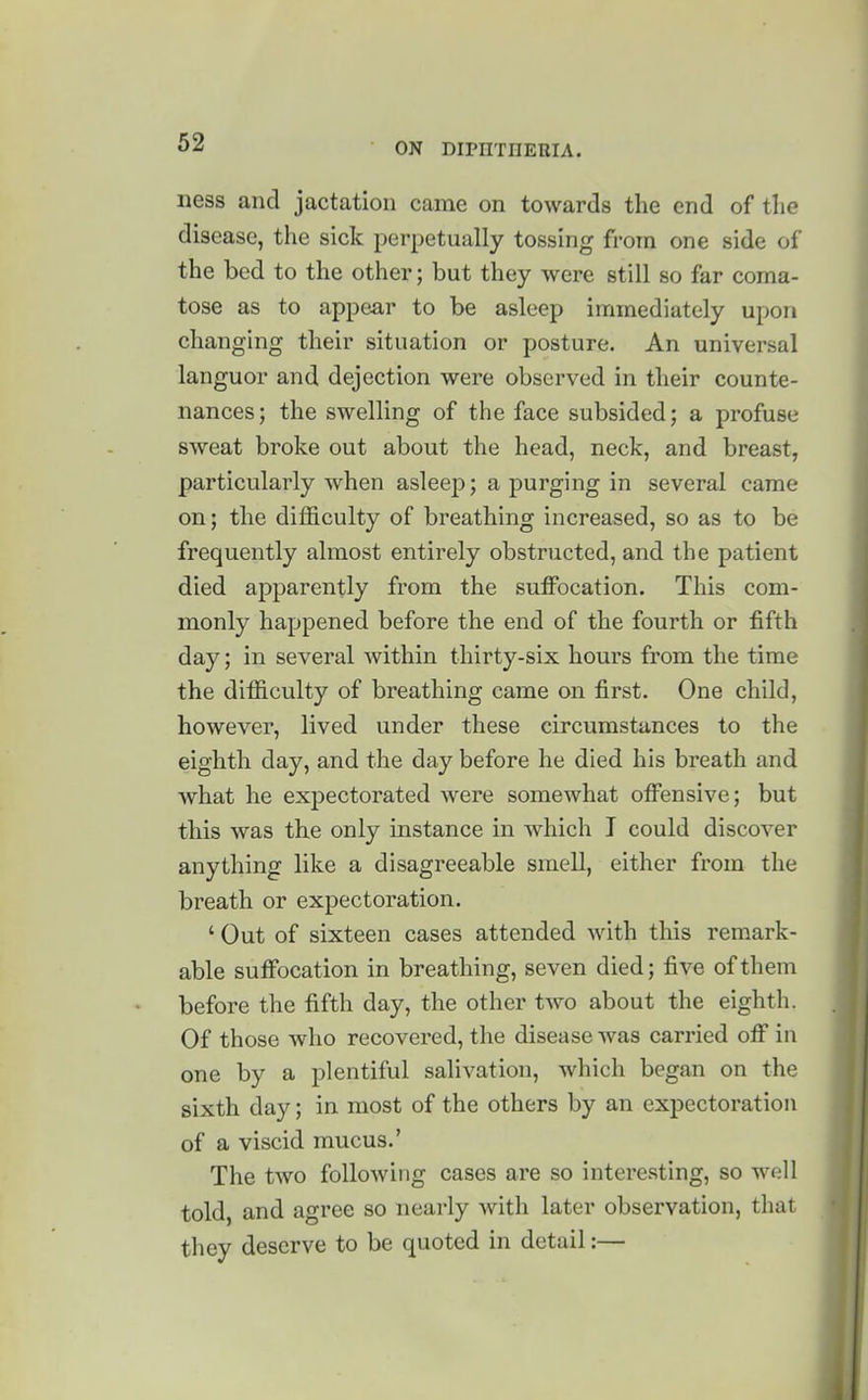 ness and jactation came on towards the end of the disease, the sick perpetually tossing froin one side of the bed to the other; but they were still so far coma- tose as to appear to be asleep immediately upon changing their situation or posture. An universal languor and dejection were observed in their counte- nances; the swelling of the face subsided; a profuse sweat broke out about the head, neck, and breast, particularly when asleep; a purging in several came on; the difficulty of breathing increased, so as to be frequently almost entirely obstructed, and the patient died apparently from the suffocation. This com- monly happened before the end of the fourth or fifth day; in several within thirty-six hours from the time the difficulty of breathing came on first. One child, however, lived under these circumstances to the eighth day, and the day before he died his breath and what he expectorated were somewhat offensive; but this was the only instance in which I could discover anything like a disagreeable smell, either from the breath or expectoration. ' Out of sixteen cases attended with this remark- able suffocation in breathing, seven died; five of them before the fifth day, the other two about the eighth. Of those who recovered, the disease was carried off in one by a plentiful salivation, which began on the sixth day; in most of the others by an expectoration of a viscid mucus.' The two following cases are so interesting, so well told, and agree so nearly with later observation, that they deserve to be quoted in detail:—