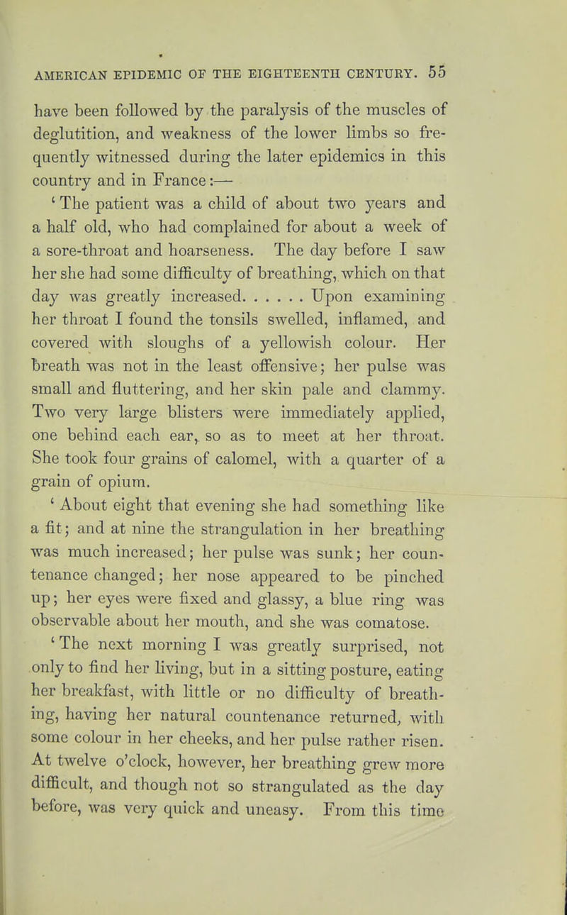 have been followed by the paralysis of the muscles of deglutition, and weakness of the lower limbs so fre- quently witnessed during the later epidemics in this country and in France:— ' The patient was a child of about two years and a half old, who had complained for about a week of a sore-throat and hoarseness. The day before I saw her she had some difficulty of breathing, which on that day was greatly increased Upon examining her throat I found the tonsils swelled, inflamed, and covered with sloughs of a yelloAvish colour. Her breath was not in the least offensive; her pulse was small and fluttering, and her skin pale and clammy. Two very large blisters were immediately applied, one behind each ear,, so as to meet at her throat. She took four grains of calomel, with a quarter of a grain of opium. ' About eight that evening she had something like a fit; and at nine the strangulation in her breathing was much increased; her pulse was sunk; her coun- tenance changed; her nose appeared to be pinched up; her eyes were fixed and glassy, a blue ring was observable about her mouth, and she was comatose. ' The next morning I was greatly surprised, not only to find her living, but in a sitting posture, eating her breakfast, with little or no difficulty of breath- ing, having her natural countenance returned, with some colour in her cheeks, and her pulse rather risen. At twelve o'clock, however, her breathing grew more difficult, and though not so strangulated as the day before, was very quick and uneasy. From this time