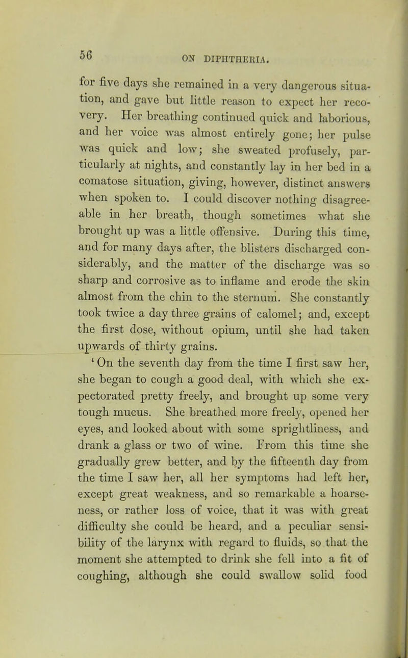 for five days she remained in a very dangerous situa- tion, and gave but little reason to expect her reco- very. Her breathing continued quick and laborious, and her voice was almost entirely gone; her pulse was quick and low; she sweated profusely, par- ticularly at nights, and constantly lay in her bed in a comatose situation, giving, however, distinct answers when spoken to. I could discover nothing disagree- able in her breath, though sometimes what she brought up was a little offensive. During this time, and for many days after, the blisters discharged con- siderably, and the matter of the discharge was so sharp and corrosive as to inflame and erode the skin almost from the chin to the sternum. She constantly took twice a day three grains of calomel; and, except the first dose, without opium, until she had taken upwards of thirty grains. ' On the seventh day from the time I first saw her, she began to cough a good deal, with which she ex- pectorated pretty freely, and brought up some very tough mucus. She breathed more freely, opened her eyes, and looked about with some sprightliness, and drank a glass or two of wine. From this time she gradually grew better, and by the fifteenth day from the time I saw her, all her symptoms had left her, except great weakness, and so remarkable a hoarse- ness, or rather loss of voice, that it was with great difiiculty she could be heard, and a peculiar sensi- bility of the larynx with regard to fluids, so that the moment she attempted to drink she fell into a fit of coughing, although she could swallow solid food