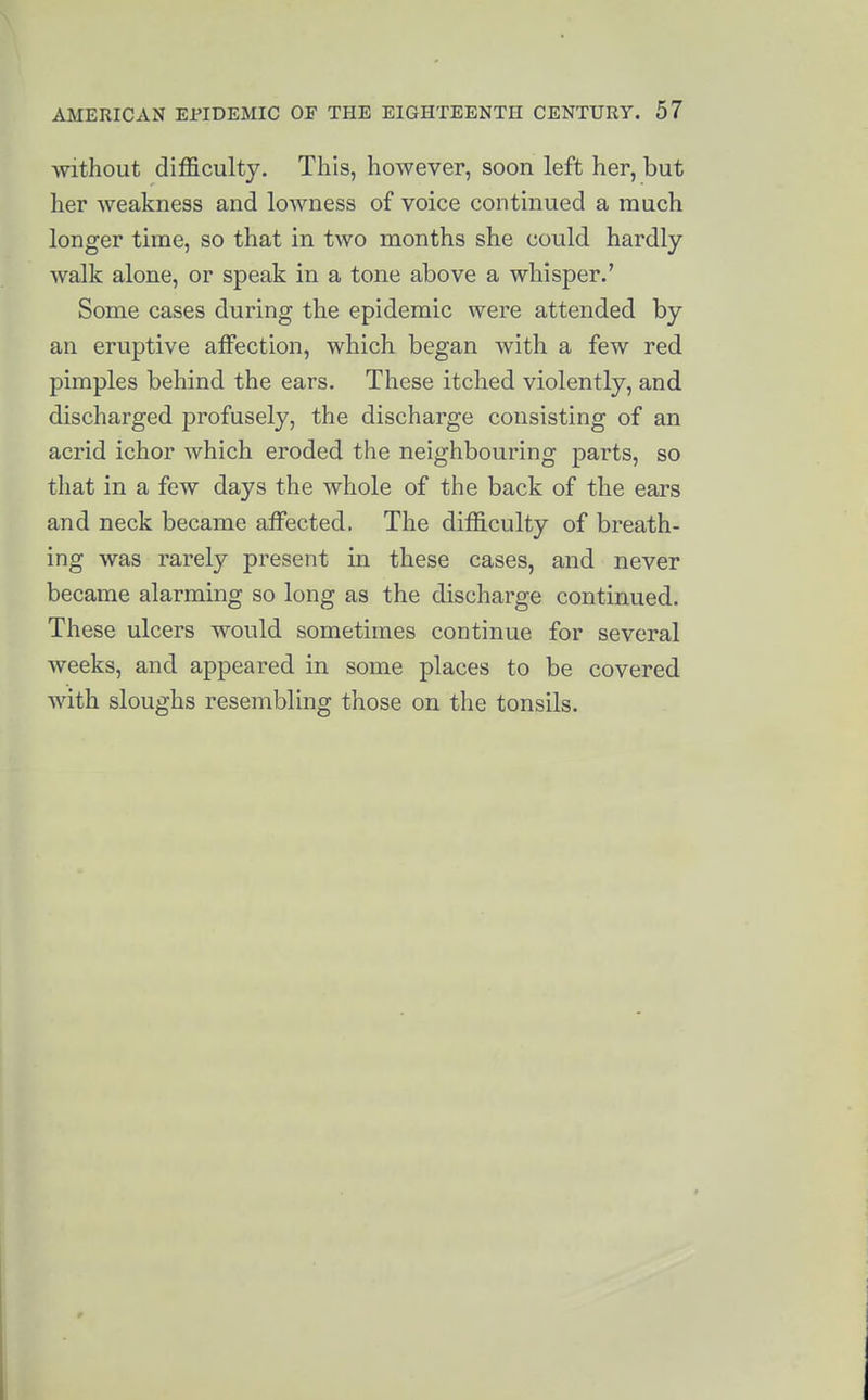 Without difficulty. This, however, soon left her, but her weakness and lowness of voice continued a much longer time, so that in two months she could hardly walk alone, or speak in a tone above a whisper.' Some cases during the epidemic were attended by an eruptive affection, which began with a few red pimples behind the ears. These itched violently, and discharged profusely, the discharge consisting of an acrid ichor which eroded the neighbouring parts, so that in a few days the whole of the back of the ears and neck became affected. The difficulty of breath- ing was rarely present in these cases, and never became alarming so long as the discharge continued. These ulcers would sometimes continue for several weeks, and appeared in some places to be covered with sloughs resembling those on the tonsils.