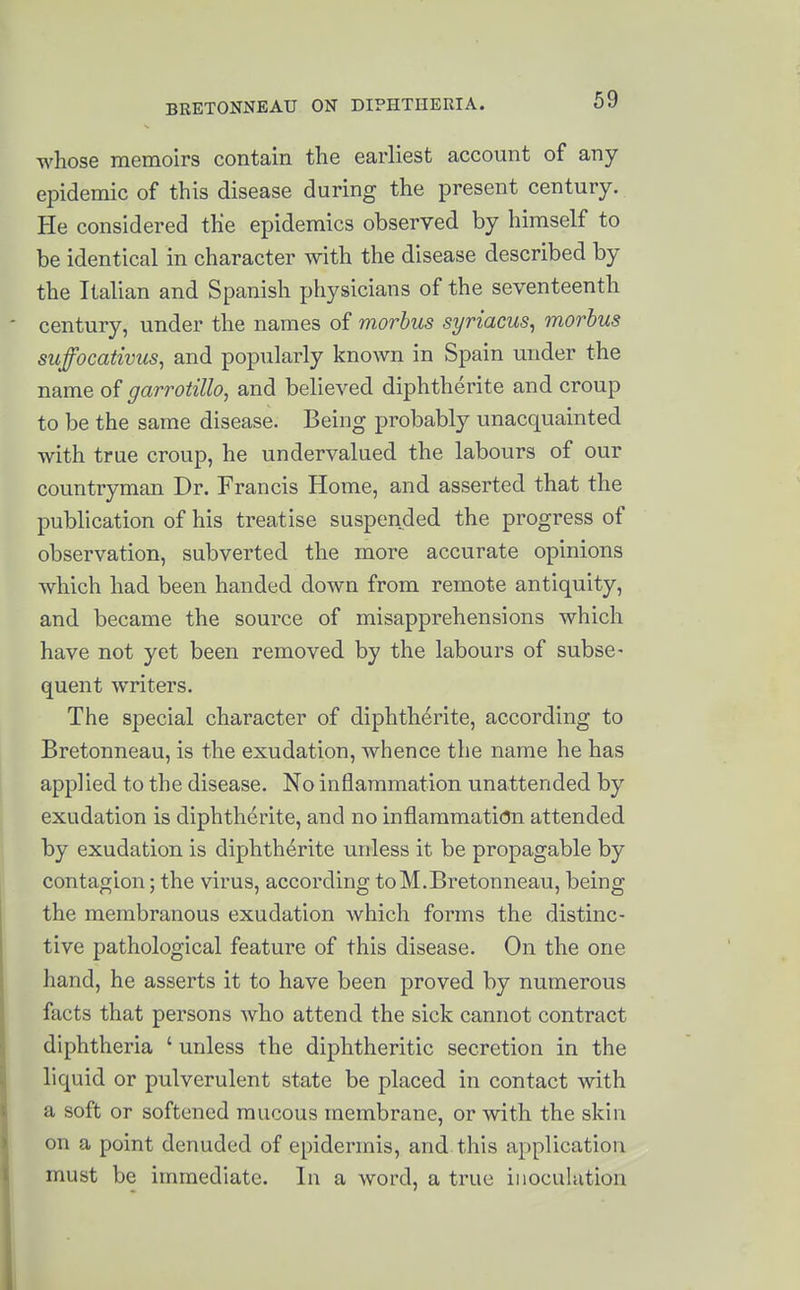 whose memoirs contain the earliest account of any epidemic of this disease during the present century. He considered the epidemics observed by himself to be identical in character with the disease described by the Italian and Spanish physicians of the seventeenth century, under the names of morbus syriacus^ morbus suffocativus, and popularly known in Spain under the name of garrotillo, and believed diphtherite and croup to be the same disease. Being probably unacquainted with true croup, he undervalued the labours of our countryman Dr. Francis Home, and asserted that the publication of his treatise suspended the progress of observation, subverted the more accurate opinions which had been handed down from remote antiquity, and became the source of misapprehensions which have not yet been removed by the labours of subse- quent writers. The special character of diphtherite, according to Bretonneau, is the exudation, whence the name he has applied to the disease. No inflammation unattended by exudation is diphtherite, and no inflammation attended by exudation is diphtherite unless it be propagable by contagion; the virus, according toM.Bretonneau, being the membranous exudation which forms the distinc- tive pathological feature of this disease. On the one hand, he asserts it to have been proved by numerous facts that persons Avho attend the sick cannot contract diphtheria ' unless the diphtheritic secretion in the liquid or pulverulent state be placed in contact with a soft or softened raucous membrane, or with the skin on a point denuded of epidermis, and this application must be immediate. In a word, a true inoculation