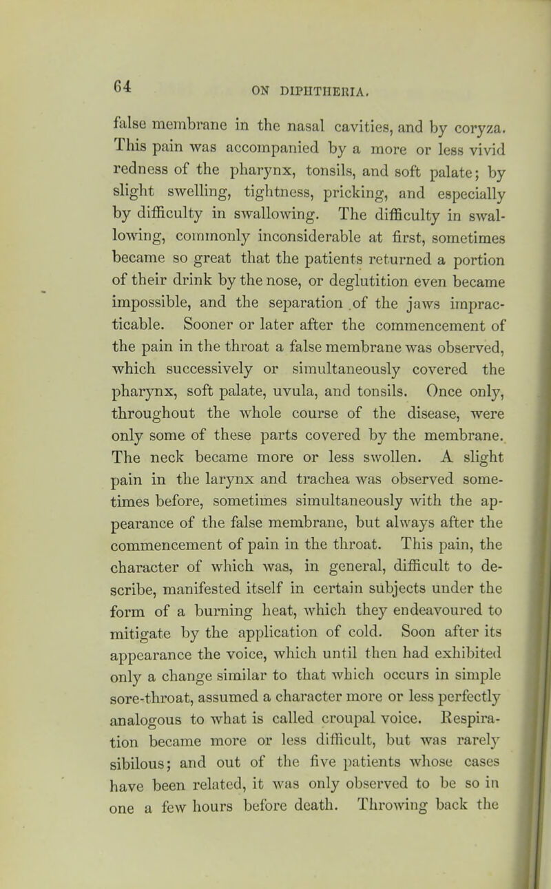 false membrane in the nasal cavities, and by coryza. This pain was accompanied by a more or less vivid redness of the pharynx, tonsils, and soft palate; by slight swelling, tightness, pricking, and especially by difficulty in sAvallowing. The difficulty in swal- lomng, commonly inconsiderable at first, sometimes became so great that the patients returned a portion of their drink by the nose, or deglutition even became impossible, and the separation .of the jaws imprac- ticable. Sooner or later after the commencement of the pain in the throat a false membrane was observed, which successively or simultaneously covered the pharynx, soft palate, uvula, and tonsils. Once onl}', throughout the whole course of the disease, were only some of these parts covered by the membrane. The neck became more or less swollen. A slight pain in the larynx and trachea was observed some- times before, sometimes simultaneously with the ap- pearance of the false membrane, but always after the commencement of pain in the throat. This pain, the character of which was, in general, difficult to de- scribe, manifested itself in certain subjects under the form of a burning heat, which they endeavoured to mitigate by the application of cold. Soon after its appearance the voice, which until then had exhibited only a change similar to that which occurs in simple sore-throat, assumed a character more or less perfect^ analogous to what is called croupal voice. Kespira- tion became more or less difficult, but was rarely sibilous; and out of the five patients whose cases have been related, it was only observed to be so in one a few hours before death. Throwing back the