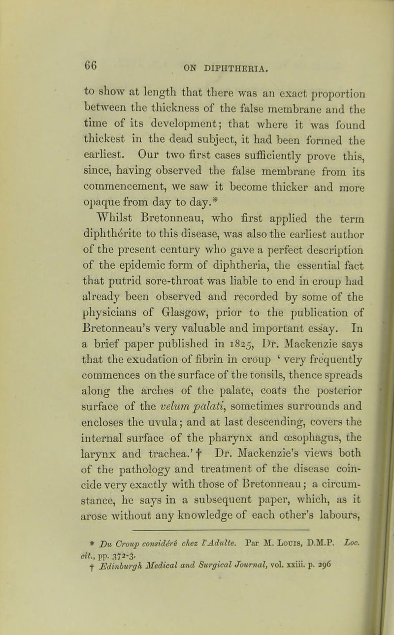 to show at length that there was an exact proportion between the thickness of the false membrane and the time of its development; that where it was found thickest in the dead subject, it had been formed the earliest. Our two first cases sufficiently prove this, since, having observed the false membrane from its commencement, we saw it become thicker and more opaque from day to day.* Whilst Bretonneau, who first applied the term diphth^rite to this disease, was also the earliest author of the present century who gave a perfect description of the epidemic form of diphtheria, the essential fact that putrid sore-throat was liable to end in croup had already been observed and recorded by some of the physicians of Glasgow, prior to the publication of Bretonneau's very valuable and important essay. In a brief paper published in 1825, Dr. Mackenzie says that the exudation of fibrin in croup ' very frequently commences on the surface of the tonsils, thence spreads along the arches of the palate, coats the posterior surface of the velum, palati, sometimes surrounds and encloses the uvula; and at last descending, covers the internal surface of the pharynx and oesophagus, the larynx and trachea,' f Dr. Mackenzie's views both of the pathology and treatment of the disease coin- cide very exactly with those of Bretonneau; a circum- stance, he says in a subsequent paper, which, as it arose without any knowledge of each other's labours, * Dm Croup co7isid6re cliez TAdulte. Par M. Louis, D.M.P. Loc. cit., pp. 372-3- f Edinburgh Medical and Surgical Journal, vol. xxiii. p. 396