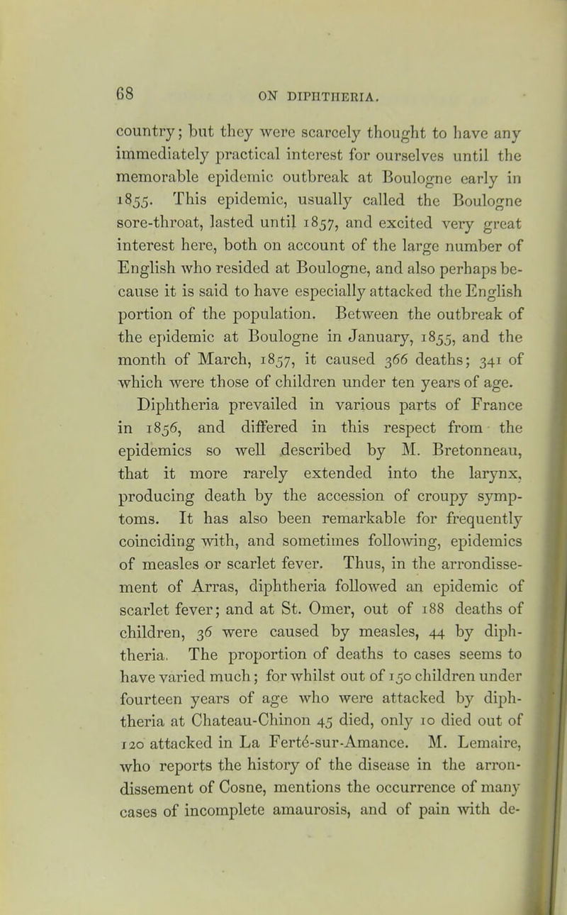 country; but they were scarcely thought to have any immediately practical interest for ourselves until the memorable epidemic outbreak at Boulogne early in 1855. This epidemic, usually called the Boulogne sore-throat, lasted until 1857, and excited very great interest here, both on account of the large number of English Avho resided at Boulogne, and also perhaps be- cause it is said to have especially attacked the English portion of the population. Between the outbreak of the ej>idemic at Boulogne in January, 1855, and the month of March, 1857, it caused 366 deaths; 341 of which were those of children under ten years of age. Diphtheria prevailed in various parts of France in 1856, and differed in this respect from the epidemics so well described by M. Bretonneau, that it more rarely extended into the larynx, producing death by the accession of croupy symp- toms. It has also been remarkable for frequently coinciding with, and sometimes folloAving, epidemics of measles or scarlet fever. Thus, in the arrondisse- ment of Arras, diphtheria followed an epidemic of scarlet fever; and at St. Omer, out of 188 deaths of children, 36 were caused by measles, 44 by diph- theria. The proportion of deaths to cases seems to have varied much; for whilst out of 150 children under fourteen years of age who were attacked by diph- theria at Chateau-Chinon 45 died, only 10 died out of 120 attacked in La Fert6-sur-Amance. M. Lemaire, who reports the history of the disease in the arron- dissement of Cosne, mentions the occurrence of many cases of incomplete amaurosis, and of pain -with de-