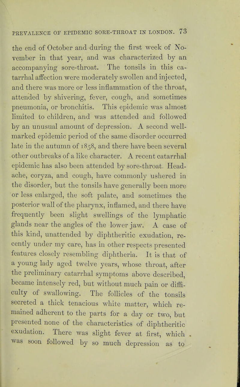 the end of October and during the first week of No- vember in that year, and was characterized by an accompanying sore-throat. The tonsils in this ca- tarrhal affection were moderately swollen and injected, and there was more or less inflammation of the throat, attended by shivering, fever, cough, and sometimes pneumonia, or bronchitis. This epidemic Avas almost limited to children, and was attended and followed by an unusual amount of depression. A second well- marked epidemic period of the same disorder occurred late in the autumn of 1858, and there have been several other outbreaks of a like character. A recent catarrhal epidemic has also been attended by sore-throat. Head- ache, coryza, and cough, have commonly ushered in the disorder, but the tonsils have generally been more or less enlarged, the soft palate, and sometimes the posterior wall of the pharynx, inflamed, and there have frequently been slight swellings of the lymphatic glands near the angles of the lower jaw. A case of this kind, unattended by diphtheritic exudation, re- cently under my care, has in other respects presented features closely resembling diphtheria. It is that of a young lady aged twelve years, whose throat, after the preliminary catarrhal symptoms above described, became intensely red, but without much pain or diffi- culty of swallowing. The follicles of the tonsils secreted a thick tenacious white matter, which re- mained adherent to the parts for a day or two, but presented none of the characteristics of diphtheritic exudation. There was slight fever at first, which . was soon followed by so much depression as to