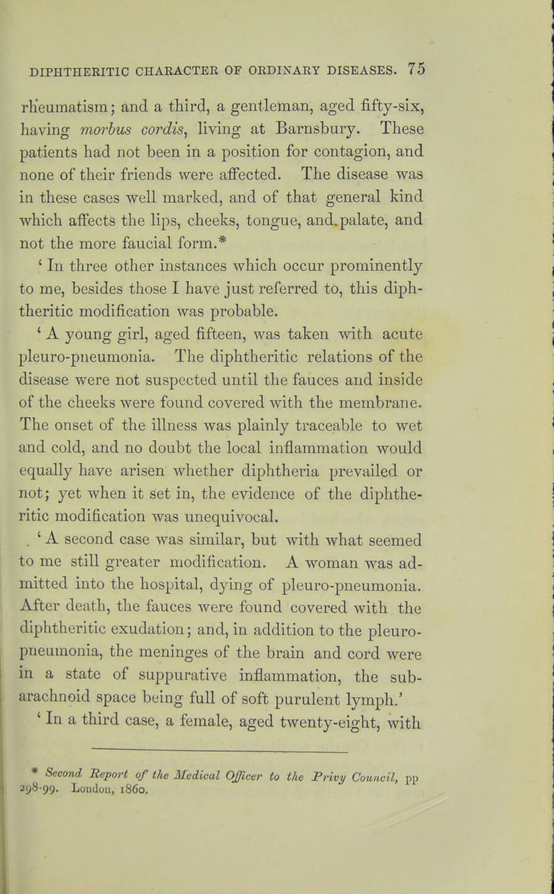 rlieumatism; and a third, a gentleman, aged fifty-six, having morbus cordis^ living at Barnsbuiy. These patients had not been in a position for contagion, and none of their friends were afi'ected. The disease was in these cases well marked, and of that general kind which affects the lips, cheeks, tongue, and.palate, and not the more faucial form.* ' In three other instances which occur prominently to me, besides those I have just referred to, this diph- theritic modification was probable. ' A young girl, aged fifteen, was taken with acute pleuro-pneumonia. The diphtheritic relations of the disease were not suspected until the fauces and inside of the cheeks were found covered with the membrane. The onset of the illness was plainly traceable to wet and cold, and no doubt the local inflammation would equally have arisen whether diphtheria prevailed or not; yet when it set in, the evidence of the diphthe- ritic modification was unequivocal. . ' A second case was similar, but with what seemed to me still greater modification. A woman was ad- mitted into the hospital, dying of pleuro-pneumonia. ^ After death, the fauces were found covered with the diphtheritic exudation; and, in addition to the pleuro- pneumonia, the meninges of the brain and cord were I in a state of suppurative inflammation, the sub- arachnoid space being full of soft purulent lymph.' ' In a third case, a female, aged twenty-eight, with * Second Beporl of the Medical Officer io the Privy Council, pp 298-99. Loudon, i860.