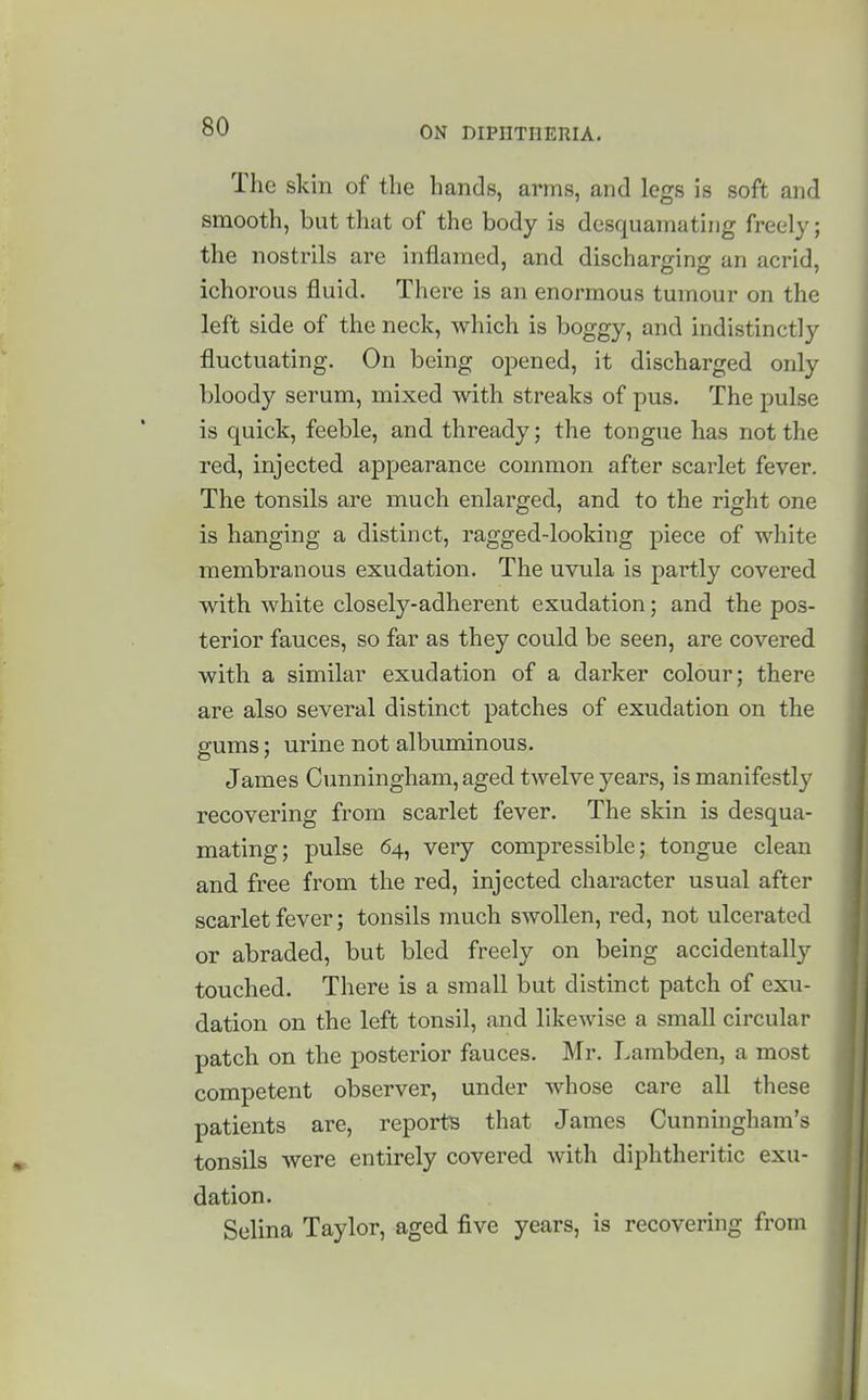 The skin of the hands, arms, and legs is soft and smooth, but that of the body is desquamating freely; the nostrils are inflamed, and discharo-injj an acrid, ichorous fluid. There is an enormous tumour on the left side of the neck, which is boggy, and indistinctly fluctuating. On being opened, it discharged only bloody serum, mixed with streaks of pus. The pulse is quick, feeble, and thready; the tongue has not the red, injected appearance common after scarlet fever. The tonsils are much enlarged, and to the right one is hanging a distinct, ragged-looking piece of white membranous exudation. The uvula is partly covered with white closely-adherent exudation; and the pos- terior fauces, so far as they could be seen, are covered with a similar exudation of a darker colour; there are also several distinct patches of exudation on the gums; urine not albuminous. James Cunningham, aged twelve years, is manifestly recovering from scarlet fever. The skin is desqua- mating; pulse 64, very compressible; tongue clean and free from the red, injected character usual after scarlet fever; tonsils much swollen, red, not ulcerated or abraded, but bled freely on being accidentally touched. There is a small but distinct patch of exu- dation on the left tonsil, and likewise a small circular patch on the posterior fauces. Mr. Larabden, a most competent observer, under whose care all these patients are, reports that James Cunningham's tonsils were entirely covered with diphtheritic exu- dation. Selina Taylor, aged five years, is recovering from