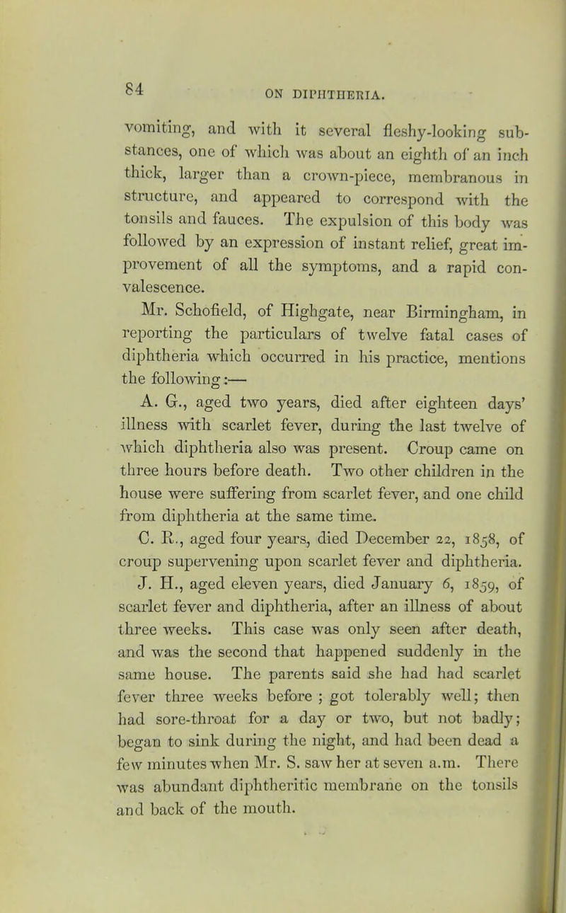 vomiting, and Avith it several fleshy-looking sub- stances, one of wliicli was about an eighth of an inch thick, larger than a crown-piece, membranous in structure, and appeared to correspond with the tonsils and fauces. The expulsion of this body was folioAved by an expression of instant relief, great im- provement of all the symptoms, and a rapid con- valescence. Mr. Schofield, of Highgate, near Birmingham, in reporting the particulars of twelve fatal cases of diphtheria which occurred in his practice, mentions the following:— A. G., aged two years, died after eighteen days' illness with scarlet fever, during the last twelve of which diphtheria also was present. Croup came on three hours before death. Two other children in the house were suffering from scarlet fever, and one child from diphtheria at the same time. 0. R., aged four years, died December 22, 1858, of croup supervening upon scarlet fever and diphtheria. J. H., aged eleven years, died January 6, 1859, of scarlet fever and diphtheria, after an illness of about three weeks. This case was only seen after death, and was the second that happened suddenly in the same house. The parents said she had had scarlet fever three weeks before ; got tolerably well; then had sore-throat for a day or two, but not badly; began to sink during the night, and had been dead a few minutes when Mr. S. saw her at seven a.m. There was abundant diphtheritic membrane on the tonsils and back of the mouth.