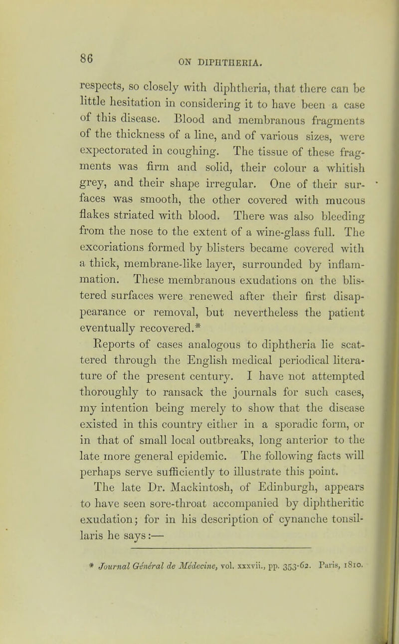 ON DIPHTUERIA. respects, so closely with diplitlicria, that there can be little hesitation in considering it to have been a case of this disease. Blood and membranous fragments of the thickness of a line, and of various sizes, were expectorated in coughing. The tissue of these frag- ments was firm and solid, their colour a whitish grey, and their shape irregular. One of their sur- faces was smooth, the other covered with mucous flakes striated with blood. There was also bleeding from the nose to the extent of a wine-glass full. The excoriations formed by blisters became covered with a thick, membrane-like layer, surrounded by inflam- mation. These membranous exudations on the blis- tered surfaces were renewed after their first disap- pearance or removal, but nevertheless the patient eventually recovered.* Reports of cases analogous to diphtheria lie scat- tered through the English medical periodical litera- ture of the present century. I have not attempted thoroughly to ransack the journals for such cases, my intention being merely to show that the disease existed in this country either in a sporadic form, or in that of small local outbreaks, long anterior to the late more general epidemic. The folloAving facts will perhaps serve sufiiciently to illustrate this point. The late Dr. Mackintosh, of Edinburgh, appears to have seen sore-throat accompanied by diphtheritic exudation; for in his description of cynanche tonsil- laris he says:— * Journal General de Medccine, vol. xxxvii., pp. 353-C2. Paris, 1810.