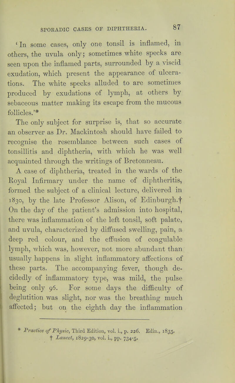 ' In some cases, only one tonsil is inflamed, in others, the uvula only; sometimes white specks are seen upon the inflamed parts, surrounded by a viscid exudation, which present the appearance of ulcera- tions. The white specks alluded to are sometimes produced by exudations of lymph, at others by sebaceous matter making its escape from the mucous follicles.'* The only subject for surprise is, that so accurate an observer as Dr. Mackintosh should have failed to recognise the resemblance between such cases of tonsillitis and diphtheria, with which he was well acquainted through the writings of Bretonneau. A case of diphtheria, treated in the wards of the Royal Infirmary imder the name of diphtheritis, formed the subject of a clinical lecture, delivered in 1830, by the late Professor Alison, of Edinburgh.f On the day of the patient's admission into hospital, there was inflammation of the left tonsil, soft palate, and uvula, characterized by difl^used swelling, pain, a deep red colour, and the efi'usion of coagulable lymph, which was, however, not more abundant than usually happens in slight inflammatory alFections of these parts. The accompanying fever, though de- cidedly of inflammatory type, was mild, the pulse being only 96. For some days the diflSculty of deglutition was slight, nor was the breathing much aff'ected; but on the eighth day the inflammation * Fractice of Physic, Third Edition, vol. i., p. 226. Ediu., 1835. t Lancet, 1829-30, vol. i., pp. 734-5.