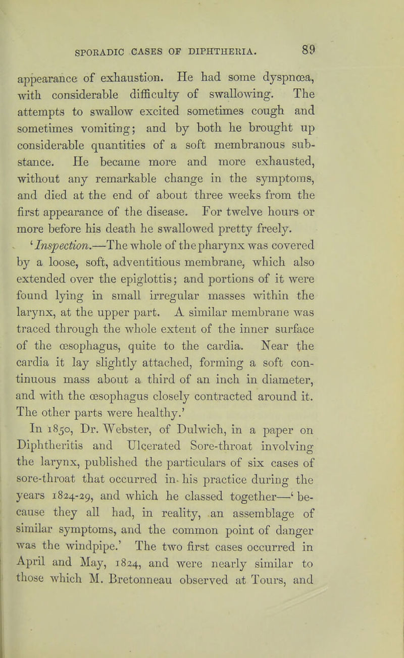 appearance of exhaustion. He had some dyspnoea, -s\ath considerable difficulty of swallowing. The attempts to swallow excited sometimes cough and sometimes vomiting; and by both he brought up considerable quantities of a soft membranous sub- stance. He became more and more exhausted, without any remarkable change in the symptoms, and died at the end of about three weeks from the first appearance of the disease. For twelve hours or more before his death he swallowed pretty freely. '■Inspection.—The whole of the pharynx was covered by a loose, soft, adventitious membrane, which also extended over the epiglottis; and portions of it were found lying in small irregular masses within the larynx, at the upper part. A similar membrane was traced through the whole extent of the inner surface of the oesophagus, quite to the cardia. Near the cardia it lay slightly attached, forming a soft con- tinuous mass about a third of an inch in diameter, and with the oesophagus closely contracted around it. The other parts were healthy.' In 1850, Dr. Webster, of Dulwich, in a paper on Diphtheritis and Ulcerated Sore-throat involving the larynx, published the particulars of six cases of sore-throat that occurred in- his practice during the years 1824-29, and which he classed together—' be- cause they all had, in reality, an assemblage of similar symptoms, and the common point of danger was the windpipe.' The two first cases occurred in April and May, 1824, and were nearly similar to those which M. Bretonneau observed at Tours, and