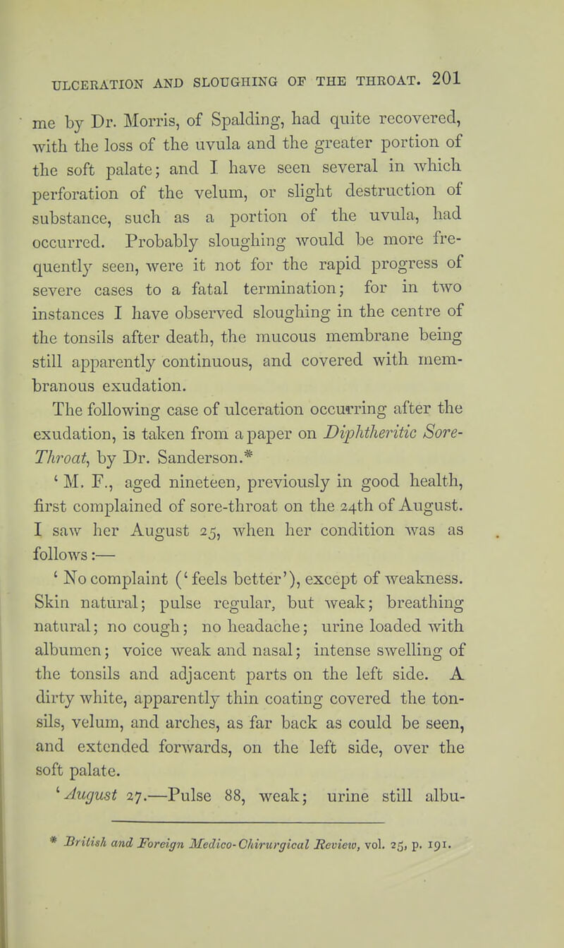 me by Dr. Morris, of Spalding, had quite recovered, with the loss of the uvula and the greater portion of the soft palate; and I have seen several in which perforation of the velum, or shght destruction of substance, such as a portion of the uvula, had occurred. Probably sloughing would be more fre- quently seen, were it not for the rapid progress of severe cases to a fatal termination; for in two instances I have observed sloughing in the centre of the tonsils after death, the mucous membrane being still apparently continuous, and covered with mem- branous exudation. The following case of ulceration occurring after the exudation, is taken from a paper on Diphtheritic Sore- Throaty by Dr. Sanderson,* ' M. r., aged nineteen, previously in good health, first complained of sore-throat on the 24th of August. I saw her August 25, when her condition was as follows:— ' No complaint (' feels better'), except of weakness. Skin natural; pulse regular, but weak; breathing natural; no cough; no headache; urine loaded with albumen; voice weak and nasal; intense swelling of the tonsils and adjacent parts on the left side. A dirty white, apparently thin coating covered the ton- sils, velum, and arches, as far back as could be seen, and extended forwards, on the left side, over the soft palate. ''August 27.—Pulse 88, weak; urine still albu- Drilish and Foreign Medico-Chirurgical Revieio, vol. 25, p. 191.