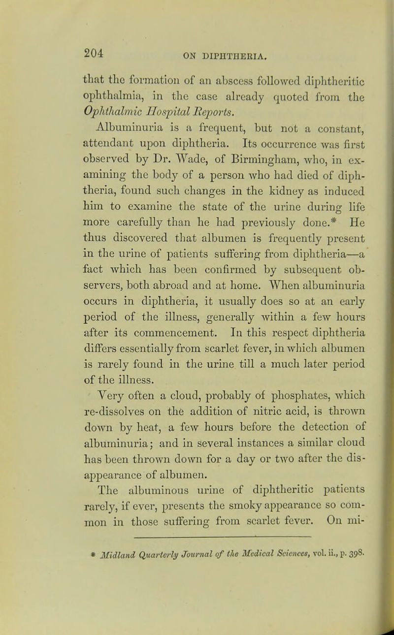 that the formation of an abscess followed diphtheritic oi)hthalmiu, in the case already quoted from the Ophthalmic Hospital Reports. Albuminuria is a frequent, but not a constant, attendant upon diphtheria. Its occurrence was first observed by Dr. Wade, of Birmingham, who, in ex- amining the body of a person who had died of diph- theria, found such changes in the kidney as induced him to examine the state of the urine during life more carefully than he had previously done.* He thus discovered tliat albumen is frequently present in the urine of patients suffering from diphtheria—a fact which has been confirmed by subsequent ob- servers, both abroad and at home. When albuminuria occurs in diphtheria, it usually does so at an early period of the illness, generally within a few hours after its commencement. In this respect diphtheria differs essentially from scarlet fever, in which albumen is rarely found in the urine till a much later period of the illness. Very often a cloud, probably of phosphates, which re-dissolves on the addition of nitric acid, is thrown down by heat, a few hours before the detection of albuminuria; and in several instances a similar cloud has been thrown down for a day or two after the dis- appearance of albumen. The albuminous urine of diphtheritic patients rarely, if ever, presents the smoky appeai-auce so com- mon in those suffering from scarlet fever. On mi- * Midland Quarterly Journal of the Medical Sciences, vol. ii., p. 398.