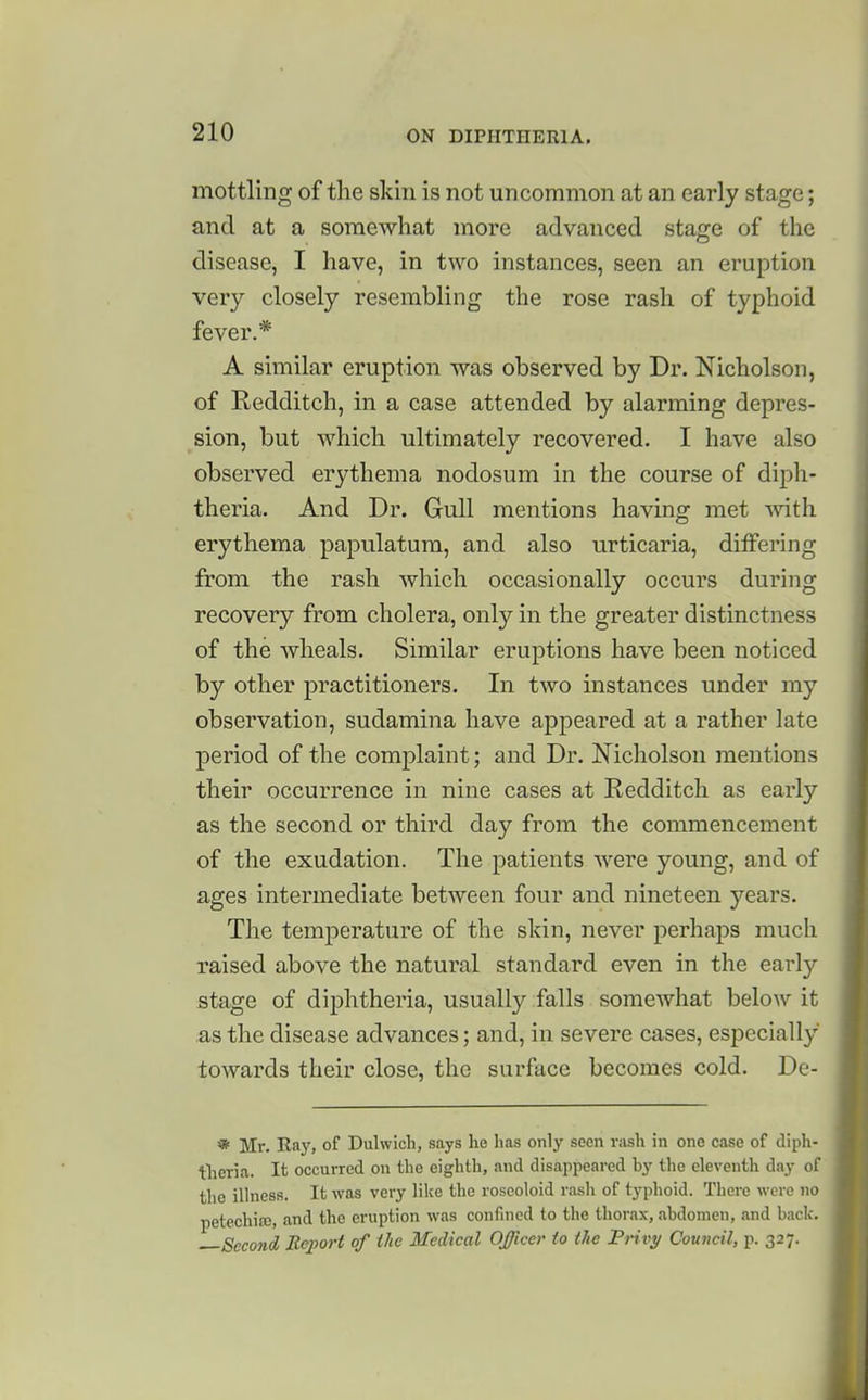 mottling of the skin is not uncommon at an early stage; and at a somewhat more advanced stage of the disease, I have, in two instances, seen an eruption very closely resembling the rose rash of typhoid fever.* A similar eruption was observed by Dr. Nicholson, of Redditch, in a case attended by alarming depres- sion, but which ultimately recovered. I have also observed erythema nodosum in the course of diph- theria. And Dr. Gull mentions having met vdth erythema papulatum, and also urticaria, differing from the rash which occasionally occurs during recovery from cholera, only in the greater distinctness of the wheals. Similar eruptions have been noticed by other practitioners. In two instances under my observation, sudamina have appeared at a rather late period of the complaint; and Dr. Nicholson mentions their occurrence in nine cases at Redditch as early as the second or third day from the commencement of the exudation. The patients were young, and of ages intermediate between four and nineteen years. The temperature of the skin, never perhaps much raised above the natural standard even in the early stage of diphtheria, usually falls somewhat below it as the disease advances; and, in severe cases, especially towards their close, the surface becomes cold. De- * Mr. Ray, of Dulwicli, says he has only seen rash in one case of diph- tlieria. It occurred on the eighth, and disappeared by the eleventh day of the illness. It was very like the roseoloid rash of typhoid. There were no petechias, and the eruption was confined to the thorax, abdomen, and back,