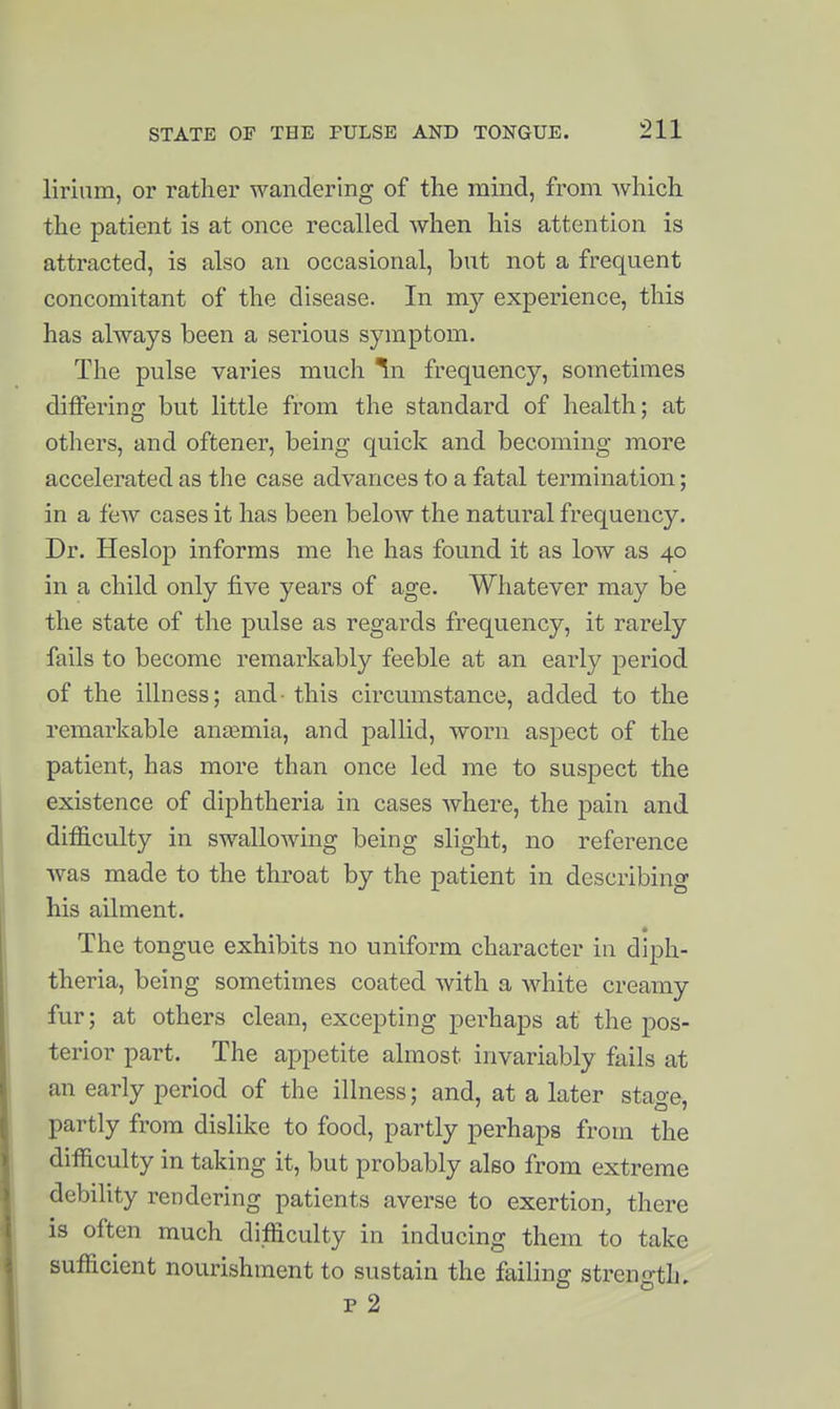 lirium, or rather wandering of the mind, from which the patient is at once recalled when his attention is attracted, is also an occasional, but not a frequent concomitant of the disease. In my experience, this has always been a serious symptom. The pulse varies much ^n frequency, sometimes differing but little from the standard of health; at others, and oftener, being quick and becoming more accelerated as the case advances to a fatal termination; in a few cases it has been below the natural frequency. Dr. Heslop informs me he has found it as low as 40 in a child only five years of age. Whatever may be the state of the pulse as regards frequency, it rarely fails to become remarkably feeble at an early period of the illness; and- this circumstance, added to the remarkable anasmia, and pallid, worn aspect of the patient, has more than once led me to suspect the existence of diphtheria in cases where, the pain and difficulty in swallowing being slight, no reference was made to the throat by the patient in describing his ailment. The tongue exhibits no uniform character in diph- theria, being sometimes coated with a white creamy fur; at others clean, excepting perhaps at the pos- terior part. The appetite almost invariably fails at an early period of the illness; and, at a later stage, partly from dislike to food, partly perhaps from the difficulty in taking it, but probably also from extreme debility rendering patients averse to exertion, there is often much difficulty in inducing them to take sufficient nourishment to sustain the failing strength, p 2