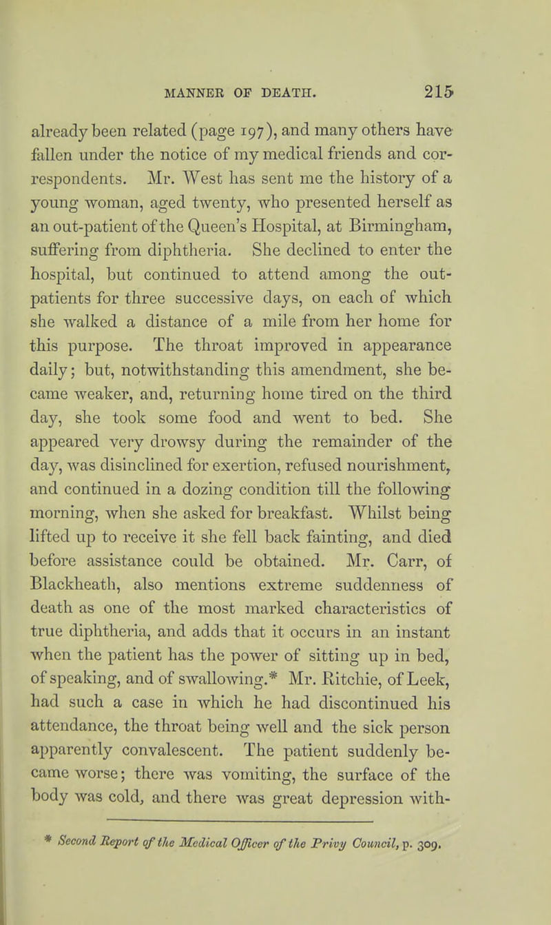 already been related (page 197), and many others have fallen under the notice of my medical friends and cor- respondents. Mr. West has sent me the history of a young woman, aged twenty, who presented herself as an out-patient of the Queen's Hospital, at Birmingham, suffering from diphtheria. She declined to enter the hospital, but continued to attend among the out- patients for three successive days, on each of which she walked a distance of a mile from her home for this purpose. The throat improved in appearance daily; but, notwithstanding this amendment, she be- came weaker, and, returning home tired on the third day, she took some food and went to bed. She appeared very drowsy during the remainder of the day, was disinclined for exertion, refused nourishment^ and continued in a dozing condition till the following morning, when she asked for breakfast. Whilst being lifted up to receive it she fell back fainting, and died before assistance could be obtained. Mr. Carr, of Blackheath, also mentions extreme suddenness of death as one of the most marked characteristics of true diphtheria, and adds that it occurs in an instant when the patient has the power of sitting up in bed, of speaking, and of swallowing.* Mr. Eitchie, of Leek, had such a case in which he had discontinued his attendance, the throat being well and the sick person apparently convalescent. The patient suddenly be- came worse; there was vomiting, the surface of the body was cold, and there was great depression with-