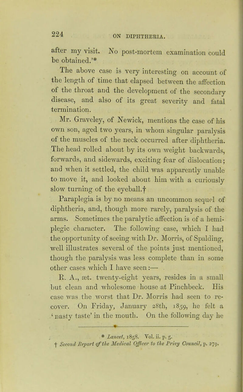 after my visit. No post-mortem examination could be obtained.'* The above case is very interesting on account of the length of time that elapsed betAveen the affection of the throat and the development of the secondary disease, and also of its great severity and fatal termination. Mr. Graveley, of Newick, mentions the case of his own son, aged two years, in whom singular paralysis of the muscles of the neck occurred after diphtheria. The head rolled about by its own weight backwards, forwards, and sidewards, exciting fear of dislocation; and when it settled, the child was apparently unable to move it, and looked about him with a curiously slow turning of the eyeball.f Paraplegia is by no means an uncommon sequel of diphtheria, and, though more rarely, jDaralysis of the arms. Sometimes the paralytic affection is of a hemi- plegic character. The following case, which I had the opportunity of seeing with Dr. Morris, of Spalding, well illustrates several of the points just mentioned, though the paralysis was less complete than in some other cases Avhich I have seen:— R. A., a3t. twenty-eight years, resides in a small but clean and wholesome house at Pinchbeck. His case was the worst that Dr. Morris had seen to re- cover. On Friday, January 28th, 1859, he felt a ' nasty taste' in the mouth. On the following day he * Lancet, 1858. Vol. ii. p. 5. f Second Bejport qfthe Medical Officer to the Frivy Council, p. 279. i