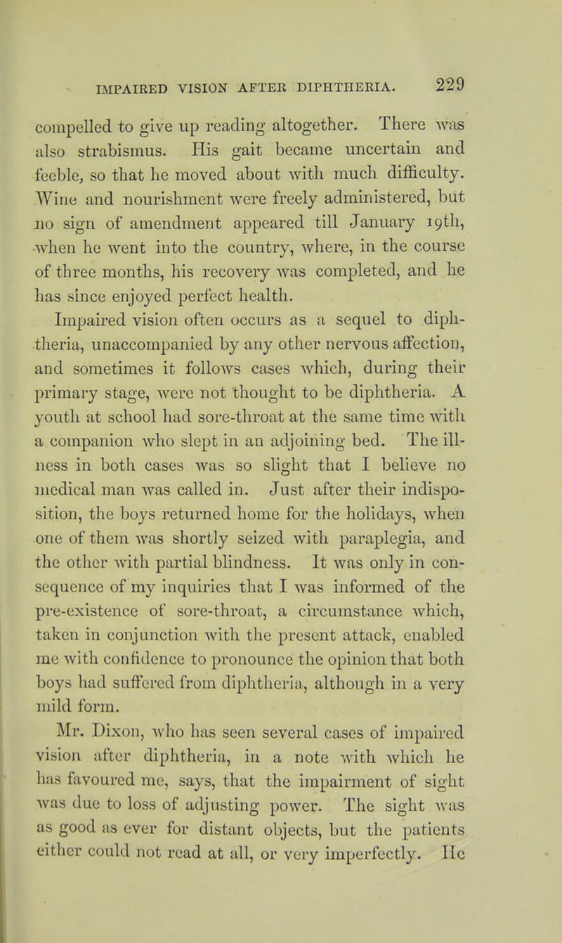 IMPAIRED VISION AFTER DIPHTHERIA. compelled to give up reading altogether. There was also strabismus. His gait became uncertain and feeble, so that he moved about with much difficulty. Wine and nourishment were freely administered, but no sign of amendment appeared till January 19th, ■when he went into the country, where, in the course of three months, his recovery was completed, and he has since enjoyed perfect health. Impaired vision often occurs as a sequel to diph- theria, unaccompanied by any other nervous affection, and sometimes it follows cases which, during their primary stage, were not thought to be diphtheria. A youth at school had sore-throat at the same time with a companion who slept in an adjoining bed. The ill- ness in both cases was so slight that I believe no medical man was called in. Just after their indispo- sition, the boys returned home for the holidays, when one of them was shortly seized with paraplegia, and the other with partial blindness. It was only in con- sequence of my inquiries that I was informed of the pre-existence of sore-throat, a circumstance which, taken in conjunction with the present attack, enabled me with confidence to pronounce the opinion that both boys had suffered from diphtheria, although in a very mild form. Mr. Dixon, who has seen several cases of impaired vision after diphtheria, in a note with which he has favoured me, says, that the impairment of sight was due to loss of adjusting power. The sight was as good as ever for distant objects, but the patients either could not read at all, or very imperfectly. lie