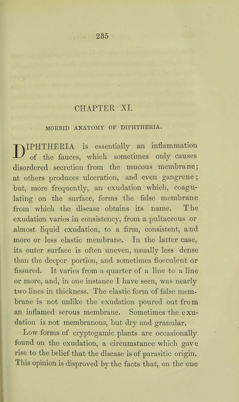 CHAPTER XI. MORBID ANATOMY OF DIPHTHERIA. IPHTHERIA is essentially an inflammation -JL/ of the fauces, ^v^liicli sometimes only causes disordered secretion from the mucous membrane; at others produces ulceration, and even gangrene ; but, more frequently, an exudation which, coagu- lating on the surface, forms the false membrane from which the disease obtains its name. The exudation varies in consistency, from a pultaceous or almost liquid exudation, to a firm, consistent, and more or less elastic membrane. In the latter case, its outer surface is often uneven, usually less dense than the deeper portion, and sometimes flocculent or fissured. It varies from a quarter of a line to a line or more, and, in one instance I have seen, was nearly two lines in thickness. The elastic form of false mem- brane is not unlike the exudation poured out from an inflamed serous membrane. Sometimes the exu- dation is not membranous, but dry and granular. Low forms of cryptogamic plants are occasionally found on the exudation, a circumstance which gave rise to the belief that the disease is of parasitic origin. This opinion is disproved by the facts that, on the one