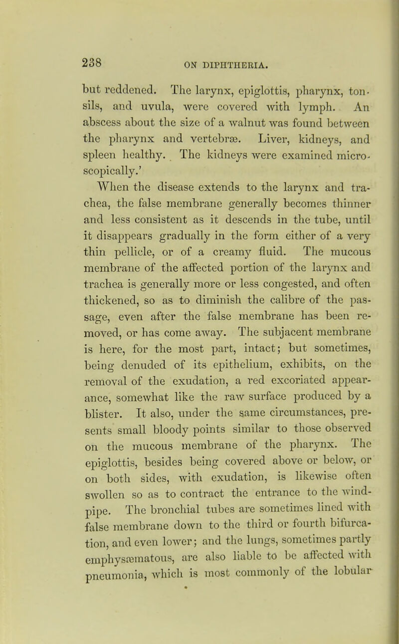 but reddened. The larynx, epiglottis, pharynx, ton- sils, and uvula, were covered with lymph. An abscess about the size of a walnut was found between the pliarynx and vertebra3. Liver, kidneys, and spleen healthy. The kidneys were examined micro- scopically.' When the disease extends to the larynx and tra- chea, the false membrane generally becomes thinner and less consistent as it descends in the tube, until it disappears gradually in the form either of a very thin pellicle, or of a creamy fluid. The mucous membrane of the alFected portion of the larynx and trachea is generally more or less congested, and often thickened, so as to diminish the calibre of the pas- sage, even after the false membrane has been re- moved, or has come away. The subjacent membrane is here, for the most part, intact; but sometimes, being denuded of its epithelium, exhibits, on the removal of the exudation, a red excoriated appear- ance, somewhat like the raw surface produced by a blister. It also, under the same circumstances, pre- sents small bloody points similar to those observed on the mucous membrane of the pharynx. The epiglottis, besides being covered above or below, or on both sides, with exudation, is likewise often swollen so as to contract the entrance to the wind- pipe. The bronchial tubes are sometimes lined with false membrane down to the third or fourth bifurca- tion, and even lower; and the lungs, sometimes partly emphysajmatous, are also liable to be affected with pneumonia, which is most commonly of the lobular