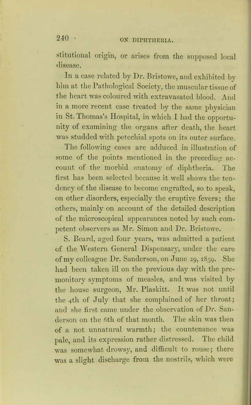 stitLitional origin, or arises from the supposed local disease. In a case related by Dr. BristoAve, and exhibited by him at the Pathological Society, the muscular tissue of the heart was coloured with extravasated blood. And in a more recent case treated by the same physician in St. Thomas's Hospital, in which I had the opportu- nity of examining the organs after death, the heart was studded with petechial spots on its outer surface. The following cases are adduced in illustration of some of the points mentioned in the preceding ac- count of the morbid anatomy of diphtheria. The first has been selected because it well shows the ten- dency of the disease to become engrafted, so to speak, on other disorders, especially the eruptive fevers; the others, mainly on account of the detailed description of the microscopical appearances noted by such com- petent observers as Mr. Simon and Dr. Bristowe. S. Beard, aged four years, was admitted a patient of the Western General Dispensar}-, under the care of my colleague Dr. Sanderson, on June 29,1859. She had been taken ill on the previous day with the pre- monitory symptoms of measles, and was visited by the house surgeon, Mr. Plaskitt. It was not until the 4th of July that she complained of her throat; and she first came under the observation of Dr. San- derson on the 6th of that month. The skin was then of a not unnatural warmth; the countenance was pale, and its expression rather distressed. The child was somewhat drowsy, and difficult to rouse; there was a slight discharge from the nostrils, which were