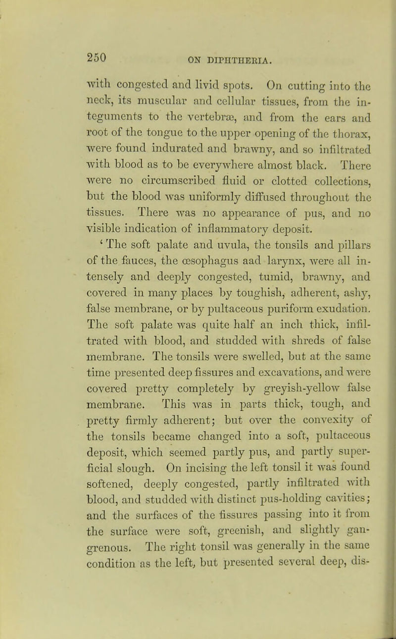 with congested and livid spots. On cutting into the neck, its muscular and cellular tissues, from the in- teguments to the vertebra), and from the ears and root of the tongue to the upper opening of the thorax, were found indurated and brawny, and so infiltrated with blood as to be everywhere almost black. There were no circumscribed fluid or clotted collections, but the blood was uniformly diffused throughout the tissues. There was no appearance of pus, and no visible indication of inflammatory deposit. ' The soft palate and uvula, the tonsils and pillars of the fauces, the oesophagus aad larynx, were all in- tensely and deeply congested, tumid, brawny, and covered in many places by toughish, adherent, ash}'-, false membrane, or by pultaceous puriforra exudation. The soft palate was quite half an inch thick, infil- trated with blood, and studded with shreds of false membrane. The tonsils were swelled, but at the same time presented deep fissures and excavations, and were covered pretty completely by greyish-)-ellow false membrane. This was in parts thick, tough, and pretty firmly adherent; but over the convexity of the tonsils became changed into a soft, pultaceous deposit, which seemed partly pus, and partly super- ficial slough. On incising the left tonsil it was found softened, deeply congested, partly infiltrated with blood, and studded Avith distinct pus-holding cavities; and the surfaces of the fissures passing into it from the surface were soft, greenish, and slightly gan- grenous. The right tonsil was generally in the same condition as the left, but presented several deep, dis-