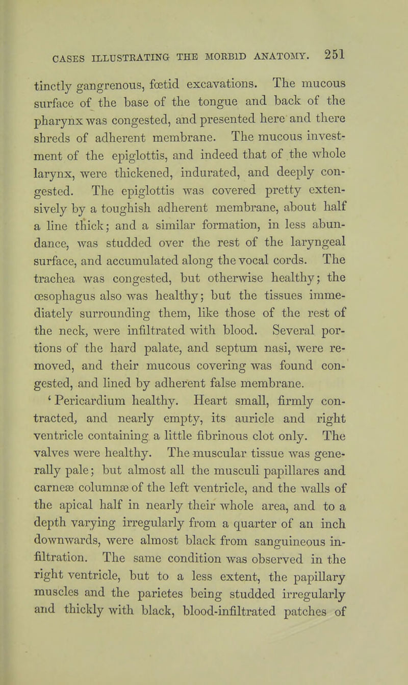 tinctly gangrenous, foetid excavations. The mucous surface of the base of the tongue and back of the pharynx was congested, and presented here and there shreds of adherent membrane. The raucous invest- ment of the epiglottis, and indeed that of the whole larynx, were thickened, indurated, and deeply con- gested. The epiglottis was covered pretty exten- sively by a toughish adherent membrane, about half a line tliick; and a similar formation, in less abun- dance, was studded over the rest of the laryngeal surface, and accumulated along the vocal cords. The trachea was congested, but otherwise healthy; the oesophagus also was healthy; but the tissues imme- diately surrounding them, like those of the rest of the neck, were infiltrated with blood. Several por- tions of the hard palate, and septum nasi, were re- moved, and their mucous covering was found con- gested, and lined by adherent false membrane. ' Pericardium healthy. Heart small, firmly con- tracted, and nearly empty, its auricle and right ventricle containing a little fibrinous clot only. The valves were healthy. The muscular tissue was gene- rally pale; but almost all the musculi papillares and carneas columnae of the left ventricle, and the walls of the apical half in nearly their whole area, and to a depth varying irregularly from a quarter of an inch dowmvards, were almost black from sanguineous in- filtration. The same condition was observed in the right ventricle, but to a less extent, the papillary muscles and the parietes being studded irregularly and thickly with black, blood-infiltrated patches of