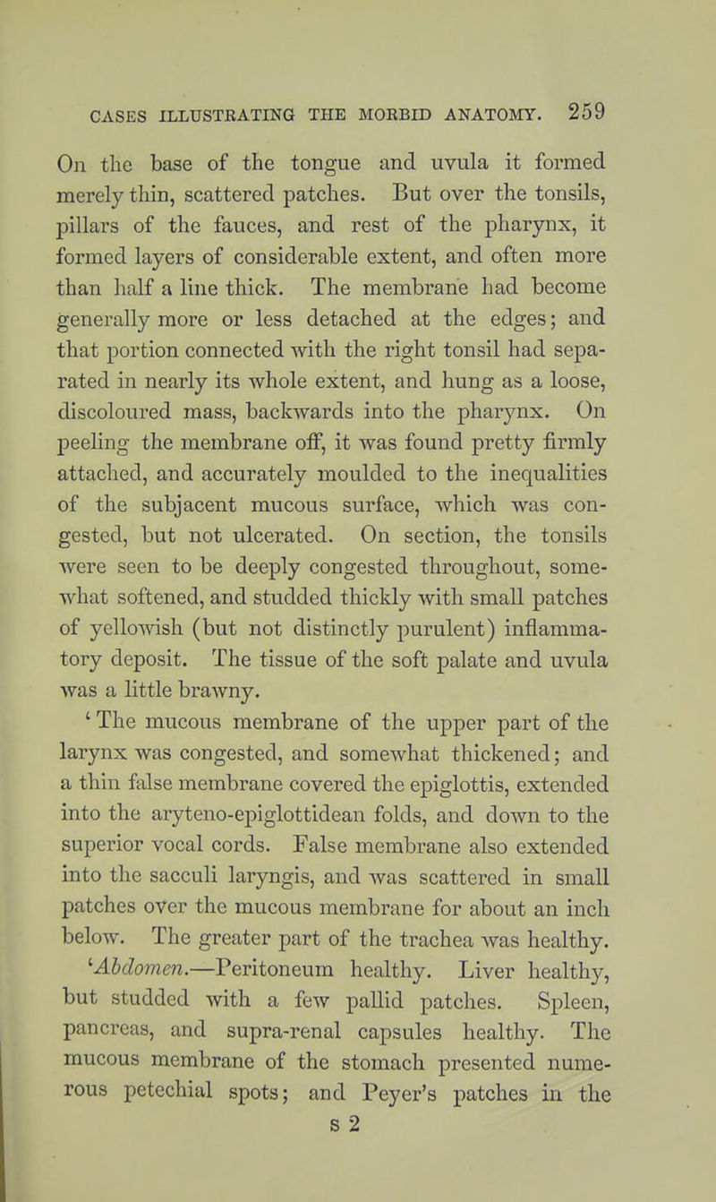 On the base of the tongue and uvula it formed merely thin, scattered patches. But over the tonsils, pillars of the fauces, and rest of the pharynx, it formed layers of considerable extent, and often more than half a line thick. The membrane had become generally more or less detached at the edges; and that portion connected with the right tonsil had sepa- rated in nearly its whole extent, and hung as a loose, discoloured mass, backwards into the pharynx. On peeling the membrane off, it was found pretty firmly attached, and accurately moulded to the inequalities of the subjacent mucous surface, which was con- gested, but not ulcerated. On section, the tonsils were seen to be deeply congested throughout, some- what softened, and studded thickly with small patches of yellowish (but not distinctly purulent) inflamma- tory deposit. The tissue of the soft palate and uvula was a little brawny. ' The mucous membrane of the upper part of the larynx was congested, and somewhat thickened; and a thin false membrane covered the epiglottis, extended into the aryteno-epiglottidean folds, and down to the superior vocal cords. False membrane also extended into the sacculi laryngis, and was scattered in small patches over the mucous membrane for about an inch below. The greater part of the trachea Avas healthy. ^Abdomen.—Peritoneum healthy. Liver healthy, but studded with a few pallid patches. Spleen, pancreas, and supra-renal capsules healthy. The mucous membrane of the stomach presented nume- rous petechial spots; and Peyer's patches in the s 2