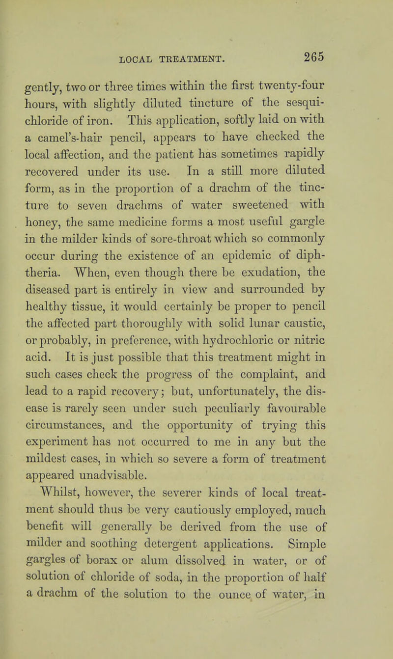 gently, two or three times within the first tAventy-four hours, with slightly diluted tincture of the sesqui- chloride of iron. This application, softly laid on with a camel's-hair pencil, appears to have checked the local affection, and the patient has sometimes rapidly recovered under its use. In a still more diluted form, as in the proportion of a drachm of the tinc- ture to seven drachms of water sweetened with honey, the same medicine forms a most useful gargle in the milder kinds of sore-throat which so commonly occur during the existence of an epidemic of diph- theria. When, even though there be exudation, the diseased part is entirely in view and surrounded by healthy tissue, it would certainly be proper to pencil the affected part thoroughly with solid lunar caustic, or probably, in preference, with hydrochloric or nitric acid. It is just possible that this treatment might in such cases check the progress of the complaint, and lead to a rapid recovery; but, unfortunately, the dis- ease is rarely seen under such peculiarly favourable circumstances, and the opportunity of trying this experiment has not occurred to me in any but the mildest cases, in which so severe a form of treatment appeared unadvisable. Whilst, however, the severer kinds of local treat- ment should thus be very cautiously employed, much benefit will generally be derived from the use of milder and soothing detergent applications. Simple gargles of borax or alum dissolved in water, or of solution of chloride of soda, in the proportion of half a drachm of the solution to the ounce of water, in