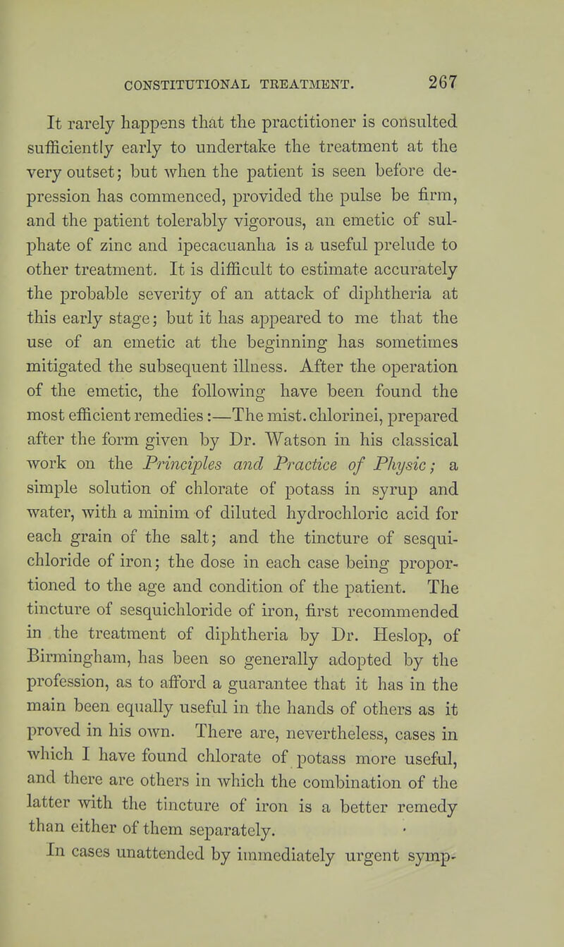 It rarely happens that the practitioner is consulted sufficiently early to undertake the treatment at the very outset; but when the patient is seen before de- pression has commenced, provided the pulse be firm, and the patient tolerably vigorous, an emetic of sul- phate of zinc and ipecacuanha is a useful prelude to other treatment. It is difficult to estimate accurately the probable severity of an attack of diphtheria at this early stage; but it has appeared to me that the use of an emetic at the beginning has sometimes mitigated the subsequent illness. After the operation of the emetic, the following have been found the most efficient remedies:—The mist, chlorinei, prepared after the form given by Dr. Watson in his classical work on the Principles and Practice of Physic; a simple solution of chlorate of potass in syrup and water, with a minim of diluted hydrochloric acid for each grain of the salt; and the tincture of sesqui- chloride of iron; the dose in each case being propor- tioned to the age and condition of the patient. The tincture of sesquichloride of iron, first recommended in the treatment of diphtheria by Dr. Heslop, of Birmingham, has been so generally adopted by the profession, as to afford a guarantee that it has in the main been equally useful in the hands of others as it proved in his own. There are, nevertheless, cases in which I have found chlorate of potass more useful, and there are others in which the combination of the latter with the tincture of iron is a better remedy than either of them separately. In cases unattended by immediately urgent symp-