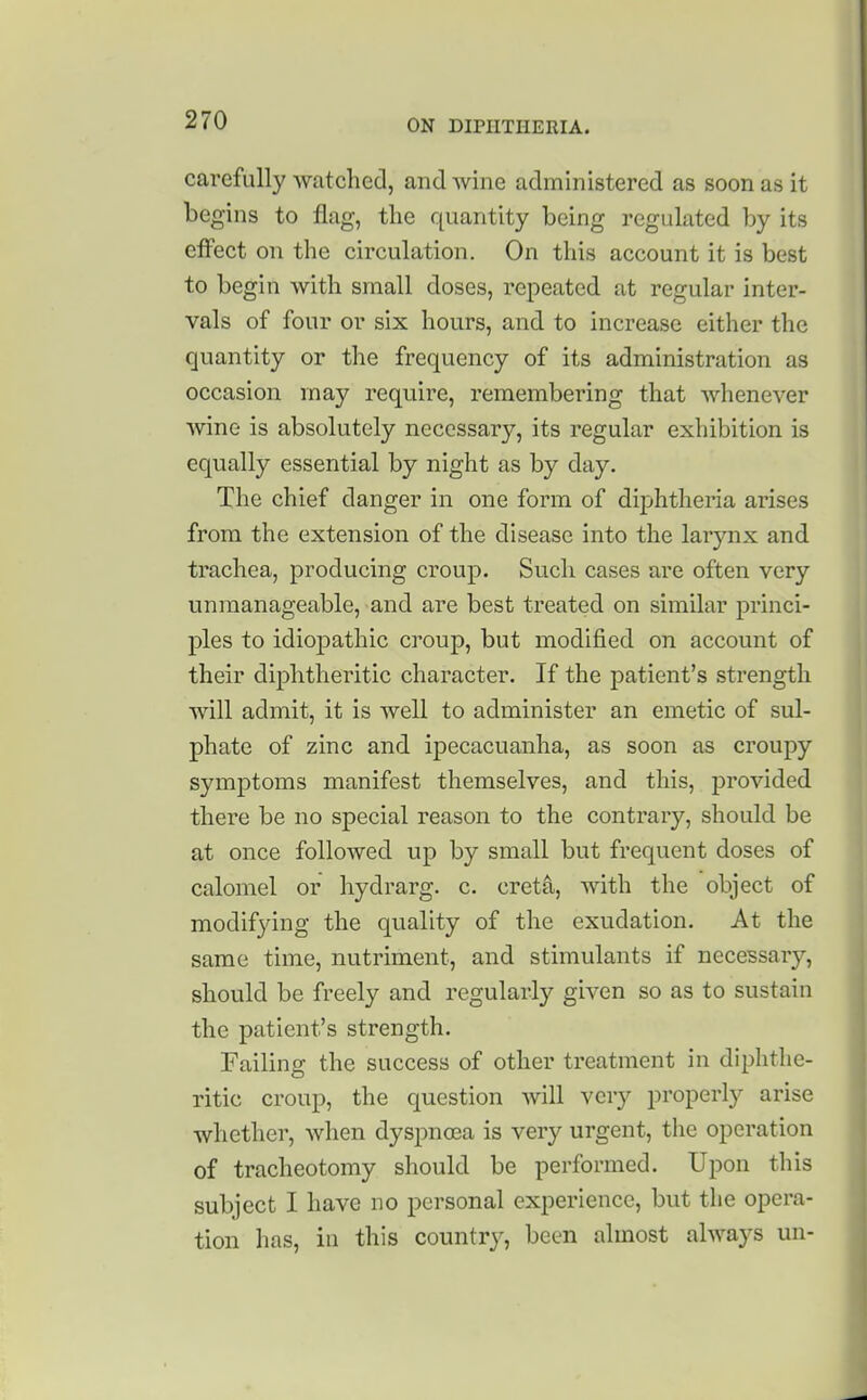 carefully watchecl, and wine administered as soon as it begins to flag, the quantity being regulated by its effect on the circulation. On this account it is best to begin with small doses, repeated at regular inter- vals of four or six hours, and to increase either the quantity or the frequency of its administration as occasion may require, remembering that whenever wine is absolutely necessary, its regular exhibition is equally essential by night as by day. The chief danger in one form of diphtheria arises from the extension of the disease into the larynx and trachea, producing croup. Such cases are often very unmanageable, and are best treated on similar princi- ples to idiopathic croup, but modified on account of their diphtheritic character. If the patient's strength will admit, it is well to administer an emetic of sul- phate of zinc and ipecacuanha, as soon as croupy symptoms manifest themselves, and this, provided there be no special reason to the contrary, should be at once followed up by small but frequent doses of calomel or hydrarg. c. cret^, with the object of modifying the quality of the exudation. At the same time, nutriment, and stimulants if necessary, should be freely and regularly given so as to sustain the patient's strength. Failing the success of other treatment in diphtlie- ritic croup, the question will very properly arise whether, when dyspnoea is very urgent, the operation of tracheotomy should be performed. Upon this subject I have no personal experience, but the opera- tion has, in this countr}', been almost always un-