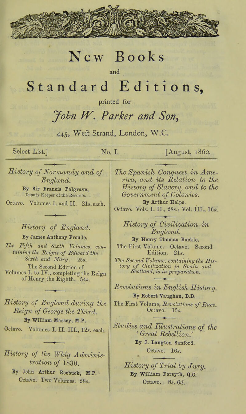 New Books and Standard Editions, printed for John W, Parker and Son^ 445, Weft Strand, London, W.C. Select List.] No. I. [August, i860. History of Normandy and of England. By Sir Francis Palgrave, Deputy Keeper of the Records. Octavo. Volumes I. and II. 21*. each. History of England. By James Anthony Froude. Tlie Fifth and Sixth Volumes, con- taining the Reigns of Edward the Sixth and Mary. 28s. The Second Edition of Volumes I. to IV., completing the Eeign of Henry the Eighth. 54*. History of England during the Reign of George the Third. By William Massey, M.P. Octavo. Volumes I. II, III., 12s. each. History of the Whig Adminis- tration of 1830. By John Arthur Eoebuck, M.P. Octavo. Two Volumes. 28*. The Spanish Conquest in Ame- rica, and its Relation to the History of Slavery, and to the Government of Colonies. By Arthur Helps. Octavo. Vols. I. II., 28s.; Vol. III., 16^. History of Civilization in England. By Henry Thomas Buckle. The First Volume. Octavo. Second Edition. 21*. The Second Volume, containing the His- tory of Civilization in Spain and Scotland, is in preparation. Revolutions in English History. By Robert Vaughan, D.D. The First Volume, Revolutions of Race.. Octavo. 15*. Studies and Illustrations of the ' Great Rebellion.' By J. Langton Sanford. Octavo. 16*. * History of Trial by Jury. By William Forsyth, Q.C.