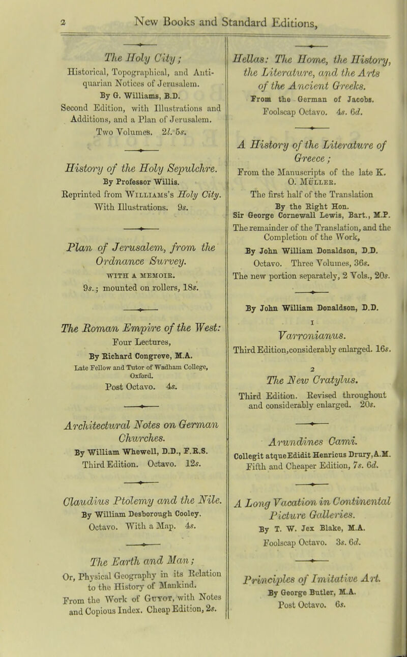 The Holy City; Historical, Topograpliiwil, and Anti- quarian Notices of Jerusalem. By Q. Williama, B.D. Second Edition, with Illustrations and Additions, and a Plan of Jerusalem. Two Volumes. 2^. 5*. History of the Holy Sepulchre. By Professor Willis. Reprinted from Williams's Holy City. With Illustrations. Qs. Plan of Jerusalem, from the Ordnance Survey. WITH A MEMOIE. 9«.; mounted on rollers, 18s. The Roman Empire of the West: Four Lectures, By Kichard Congreve, M.A. Late Fellow and Tutor of Wadham College, Oxford. Post Octavo. 4*. Architectural Notes on German Churches. By William WheweU, B.D., F.E.S. Third Edition. Octavo. 12s. Claudius Ptolemy and the Nile. By William Desborough Cooley. Octavo. With a Map. 4«. The Earth and Man; Or, Physical Geography in its Relation to the History of Mankind. From the Work of Gutot, with Notes and Copious Index. Cheap Edition, 2s. Hellas: The Horns, the History, tlce Literature, and the AHs of the Ancient Creeks. from the German of Jacobs. Foolscap Octavo. 4*. 6d. A History of the Literature of Greece ; From the Manuscripts of the late K. 0. MULLEE. The first half of the Translation By the Right Hon. Sir George CornewaU Lewis, Bart., M.P. The remainder of the Translation, and the Completion of the Work, By John William Donaldson, DJ). Octavo. Three Volumes, 36s. The new portion separately, 2 Vols., 20s. By John William Donaldson, D.D. I Varronianus. Thii-d Edition,considerably enlarged. 16s. 2 The New Cratylus. Third Edition. Revised througliout and considerably enlarged. 20s. Arundines Cami. Collegit atqueEdidit Henricus Drury.A.M. Fifth and Cheaper Edition, 7s. 6d. A Long Vacation in Continental Picture Galleries. By T. W. Jex Blake, M.A. Foolscap Octavo. 3s. 6d. Prhiciples of Imitative Art. By George Butler, M.A. Post Octavo. 6s.