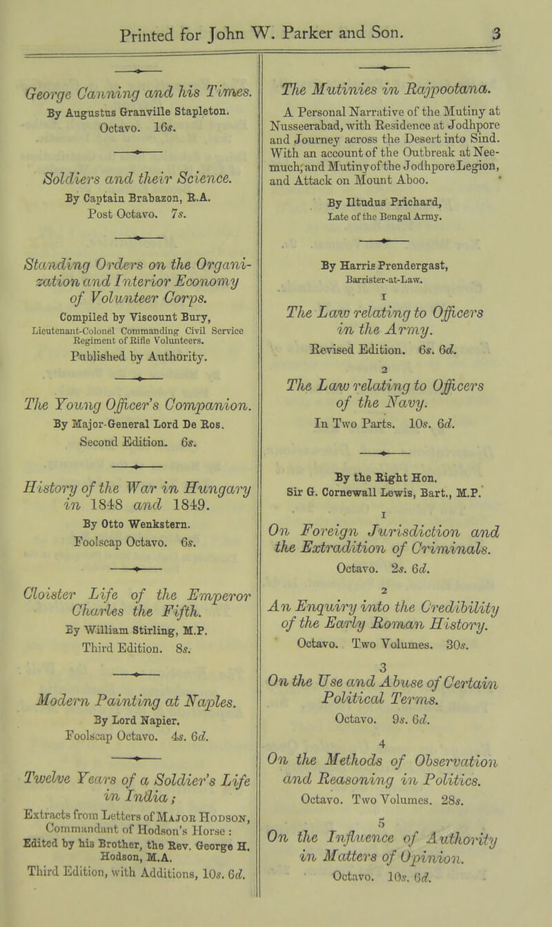 George Canning and his Times. By Augustus Granville Stapleton. Octavo. 16*. Soldiers and their Science. By Captain Bralaazon, R.A, Post Octavo. 76'. Standing Orders on the Organi- zation and Interior Economy of Voliinteer Corps. Compiled by Viscount Bury, Licutenaiit-Colonel Commanding Civil Service Regiment of Rifle Volunteers. Published by Authority. The Young Officer's Companion. By Major-General Lord De Eos. Second Edition. 6s. History of the War in Hungary in 1848 and 1849. By Otto Wenkstern. Foolscap Octavo. Qs. Cloister Life of the Emperor Charles the Fifth. By William Stirling, M.P. Third Edition. 8*. Modern Painting at Naples. By Lord Napier. Foolscap Octavo. 4«. 6c?. Twelve Years of a Soldiers Life in India; Extracts from Letters of Major Hodson, Commandant of Hodson's Horse : Edited by his Brother, the Rev. George H. Hodson, M.A. Third Edition, w ith Additions, lO*. 6d. The Mutinies in Rajpootana. A Personal Narrative of the Mutiny at Nusseerabad, with Residence at Jodhpore and Journey across the Desert into Sind. With an account of the Outbrealc at Nee- much; and Mutinyof the JodhporeLegion, and Attack on Mount Aboo. By Iltudus Prichard, Late of the Bengal Army. By Harris Prendergast, Barrister-at-Law. I The Lato relating to Officers in the Army. Bevised Edition. 6s. 6d. 2 The Law relating to Ojficers of the Navy. In Two Parts. 10s. Qd. By the Eight Hon. Sir G. Cornewall Lewis, Bart., M.P. I On Foreign Jurisdiction and the Extradition of Criminals. Octavo. 2*. Qd. 1 An Enquiry into the Credibility of the Early Roman History. Octavo. Two Volumes. 30s. 3 On the Use and Abuse of Certain Political Terms. Octavo. 9s. 6d. 4 On the Methods of Observation and Reasoning in Politics. Octavo. Two Volumes. 28s. On the Influence of Authority in Mattel's of 02nnion. Octavo. lOs. 6d.