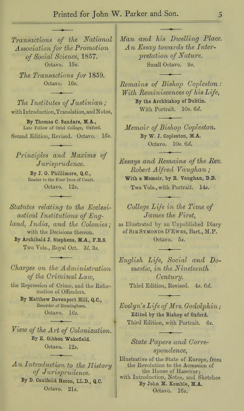 Transactions of the National Association for the Promotion of Social Science, 1857. Octavo, los. The Transactions for 1859. Octavo. 16*. Tlie Institutes of Justinian; withlntroduction,Translation, andNotes, By Thomas C. Sandars, U.A., Late Fellow of Oriel College, Oxford. Second Edition, Revised. Octavo. 15*. Princiioles and Maxims of Jiirisprude nee. By J. G. PMlUmore, Q.C, Reader to the Four Inns of Court. Octavo. 12s. Statutes relating to the Ecclesi- astical Institutions of Eng- land, India, and the Colonies; with the Decisions thereon. By Archibald J. Stephens, M.A,, F.R.S. Two Vols., Royal Oct. 3/. 3*. Charges on the Administration of the Criminal Law, the Repression of Crime, and the Refor- mation of Offenders. By Matthew Davenport Hill, Q.C, Kecorder of Uirmingliam. Octavo. 16*. View of the Art of Colonization. By E. Gibbon Wakefield. Octavo, 12*. An Introduction to the History of Jurisprudence. By D. Caulfeild Heron, LL.D., Q.C. Octavo. 21*. Man and his Dxvelling Place. An Essay towards the Inter- pretation of Nature. Small Octavo. 9*. Remains of Bishop Copleston: With Reminiscences of his Life, By the Archbishop of Dublin. With Portrait. 10*. Qd. Memoir of Bishop Copleston. By W. J. Copleston, M.A. Octavo. 10*. 6d. Essays and Remains of the Rev. Robert Alfred Vaughan; With a Memoir, by R. Vaughan, D.D. Two Vols., with Portrait. 14*. College Life in the Time of James the First, as Illustrated by an Unpublished Diary of SiE Stmonds D'Ewes, Bart., M.P. Octavo. 5*. English Life, Social and Do- mestic, in the Nineteenth Century. Third Edition, Revised. 4*. Qd. Evelyn's Life of Mrs. Oodolphin; Edited by the Bishop of Oxford. Third Edition, with Portrait. 6*. State Papers and Corre- spondence, Illustrative of the State of Europe, from the Revolution to the Accession of the House of Hanover; with Introduction, Notes, and Sketches By Jokn M. Kemble, M.A, Octavo. 16*,