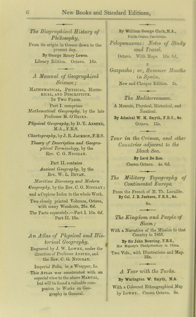 The Biographical History of Philosophy, Prom its origin in Greece down to the present day. By George Henry Lewes. Library Edition. Octavo. 16*. A Manual of Geographical Science ; Mathematical, Physical, Histo- . BiCAL, AND Descriptive. In Two Paets. Part I. comprises Mathematical Geography, by the late Professor M. O'Beien. Physical Geography, by D. T. Ansted, M.A., F.E.S. Chartography, by J. E. Jackson, P.R.S. TJieory of Description and Geogra- phical Terminology, by the Eev. C. G. NicoLAT. Part II. contains Ancient Geography, by the Eev. W. L. Bevan. Maritime Discovery and Modem Geography, by the Eev. C. G. Nicolay ; and a Copious Index to the whole Work. Two closely printed Yolumes, Octavo, with many Woodcuts, 25«. Qd. The Parts separately.—Part I. 10s. Qd. Part 11. lbs. A n Atlas of Physical and His- torical Geography. Engraved by J. W. Lowet, under the direction of Professor Ansted, and the Kev. C. G. Nicolat. Imperial Folio, in a Wrapper, 5j. This Atlas was constructed with an especial view to the above Mani'al, but will be found a valuable com- panion to Works on Geo- graphy in General. By Williani George Clark, M.A., Public Orator, Can:brid;;e. Peloponnesus: Notes of Study and Travel. Octavo. Witli Maps. 10«, Gd. 2 Gazpacho; or. Summer Months in Spain. New and Cheaper Edition. 5«. The Mediterranean. A Memoii', Physical, Historical, and Nautical. By Admiral W. H. Smyth, F.E.S., &c. Octavo. 15s. Tour in the Crimea, and other CouniHes adjacent to the Black Sea. By Lord De Bos. Crown Octavo. 4s. 6d. The Military Topography of Continental Europe. From the French of M. TIi. Lavallec. By Col. J. E. Jackson, F.E.S., &c. 8s. The Kingdom and People of Siam ; With a Narrative of the Mission to that Country in 1855. By Sir John Bowring, F.E.S., Her M^ycstj's Plenipotontiary in China. Two Vols., with Illustrations and Map. 32s. A Tear with the Turks. By Warington W. Smyth, M.A. With a Coloured Ethnographical Map by LowBY. Crown Octavo. 8.?.