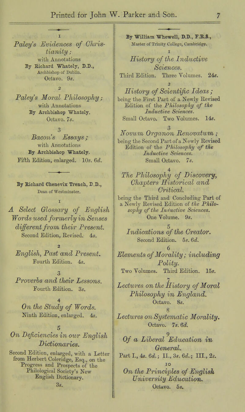 I Paley's Evidences of Chris- tianity ; with Annotations By Richard Whately, D.D., Archbishop of Dublin. Octavo. 9*. 2 Paley's Moral Philosophy ; with Annotations By Archbishop Whately. Octavo. Is. 3 Baconis Essays; with Annotations By Archbishop Whately. Fifth Edition, enlarged. 10^. Be?. By Bichard Chenevix Trench, D.D., Dean of Westminster. I A Select Glossary of English Words used formerly in Senses different from their Present. Second Edition, Revised. 4«. 2 English, Past and Present. Poxirth Edition. 45. 3 Proverbs and their Lessons. Fourth Edition. 3*. 4 On tlie Study of Words. Ninth Edition, enlarged. 4^. 5 On Deficiencies in our English Dictionaries. Second Edition, enlarged, witli a Letter from Herbert Coleridge, Esq., on the Progress and Prospects of the Philological Society's New English Dictionary. 3«. By William WheweU, D.D., F.R.S,, Master of Trinity College, Cambridge. I History of the Inductive Sciences. Third Edition. Three Volumes. 24*. 2 History of Scientific Ideas ; being the First Part of a Newly Revised Edition of the Fhilosophy of the Inductive Sciences. Small Octavo. Two Volumes. 14«. 3 Novum Organon Renovatum; being the Second Part of a Newly Revised Edition of the Philosophy of the Inductive Sciences. Small Octavo. 7s. 4 The Philosophy of Discovery, Chapters Historical and Critical. being the Third and Concluding Part of a Newly Revised Edition of the Philo- sophy of the Iniiuctive Sciences. One Volume. 9*. 5 Indications of the Creator. Second Edition. 5*. Qd. 6 Elements of Morality; including Polity. Two Volumes. Third Edition. 15*. 7 . Lectures on the History of Moral Philosophy in England. Octavo. 8*. 8 Lectures on Systematic Morality. Octavo. 7s. 6d. 9 Of a Liberal Education in General. Pai-t I., 4s. 6d.; II., 3*. 6d.; III., 2s. lo On the Principles of English University Education. Octavo. 55.