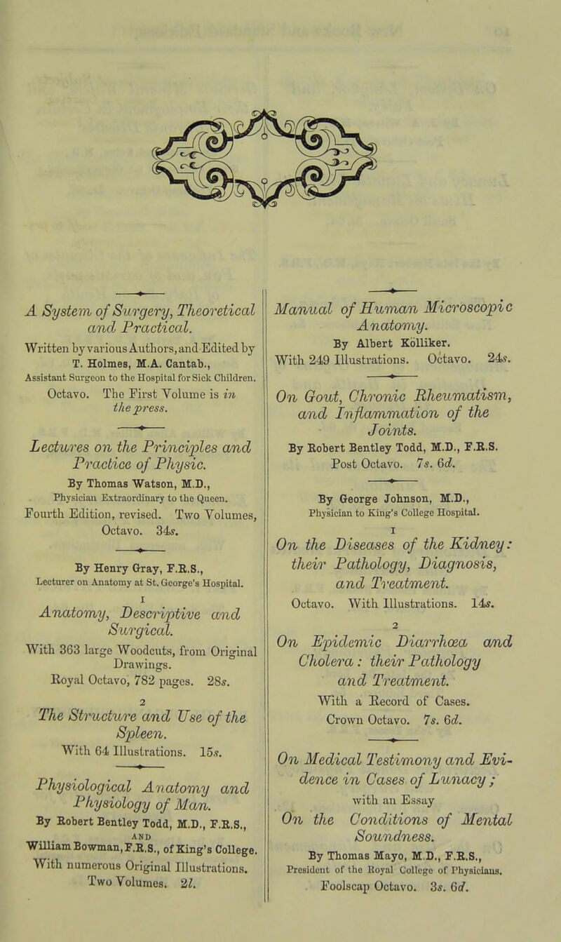 A System of Su rgery, Theoretical and Practical. Written by various Authors, and Edited by T. Holmes, M.A. Cantab., Assistant Surgeon to the Hospital for Siclc Children. Octavo. The First Volume is in the press. Lectures on the Principles and Practice of Physic. By Thomas Watson, M.D., Physician Extraordinary to the Queen. Fourth Edition, revised. Two Volumes, Octavo. 34*. By Henry Gray, F.B.S., Lecturer on Anatomy at St. George's Hospital. I Anatomy, Descriptive and Surgical. With 363 large Woodcuts, from Original Drawings. Eoyal Octavo, 782 pages. 28j. 2 The Structure and Use of the Spleen. With 64 Illustrations. 15.?. Physiological Anatomy and Physiology of Man. By Robert Bentloy Todd, M.D., F.E.S., AND Wmiam Bowman, F.K.S., of King's College. With numerous Original Illuatrations, Two Volumes. 21. Manual of Human Microscopic Anatomy. By Albert Kblliker. With 249 Illustrations. Octavo. 24«. On Gout, Chronic Rheumatism, and Inflammation of the Joints. By Robert Bentley Todd, M.D., F.R.S. Post Octavo. 7s. 6d. By George Jobnson, M.D., Physician to King's College Hospital. I On the Diseases of the Kidney: their Pathology, Diagnosis, and Treatment. Octavo. With Illustrations. 14*. 2 On Epidemic Diarrhoea a/nd Cholera: their Pathology and Treatment. With a Record of Cases. Crown Octavo. 7s. 6d. On Medical Testimony and Evi- dence in Cases of Lunacy ; with an Essay On the Conditions of Mental Soundness. By Thomas Mayo, M.D., F.E.S., President of the Koyal College of Physiciaus.