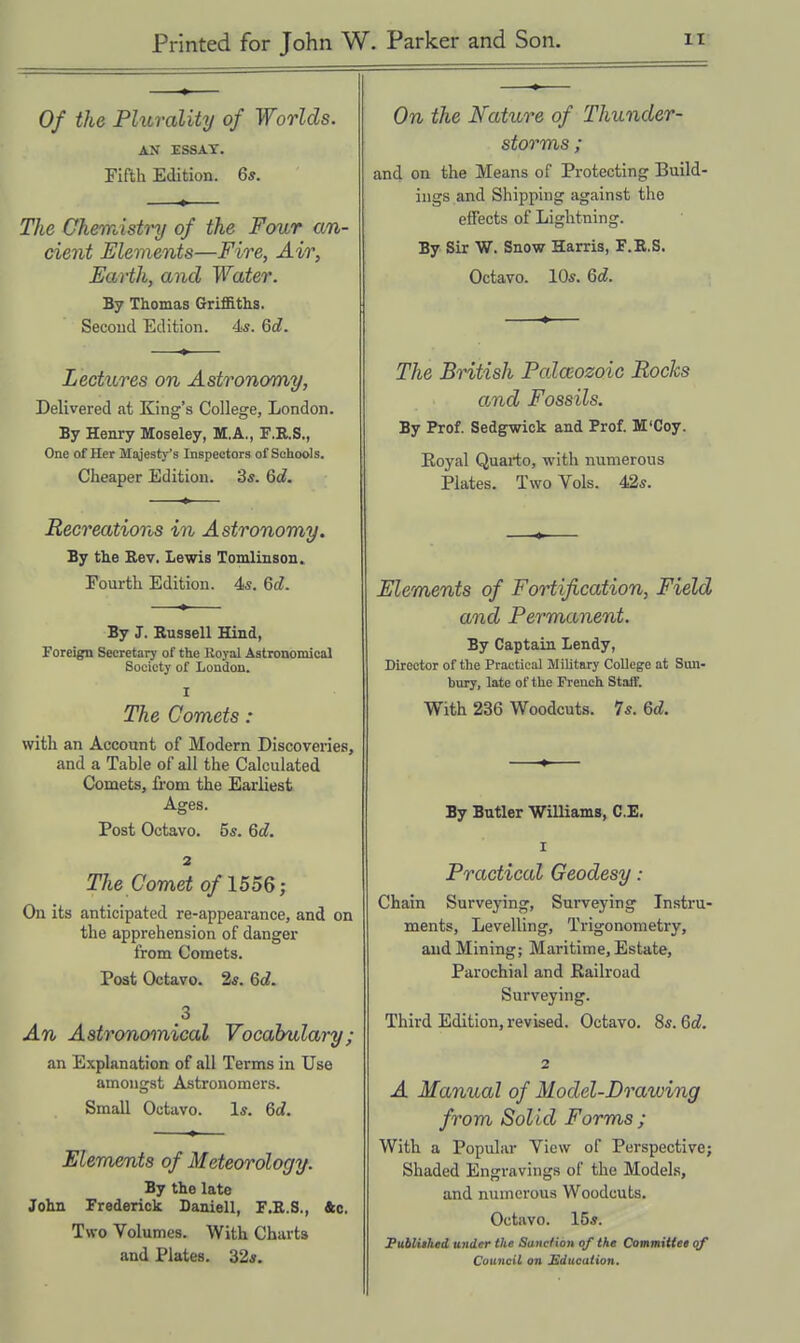 Of the Fhtrality of Worlds. AN ESSAY. Fifth Edition. 6*. The Chemisti'y of the Four an- cient Elements—Fire, Air, Earth, and Water. By Thomas Griffiths. Secoud Edition. 4s. 6d. Lectures on Astronomy, Delivered at King's College, London. By Henry Moseley, M.A., F.R.S., One of Her Majesty's Inspectors of Schools. Cheaper Edition. 3s. 6d. Recreations in Astronomy. By the Kev. Lewis Tomlinson. Fourth Edition. 4*. 6d. By J. Russell Hind, Foreign Secretary of the Eoyal Astronomical Society of London. I The Comets : with an Account of Modern Discoveries, and a Table of all the Calculated Comets, from the Earliest Ages. Post Octavo. 55. Qd. 2 The Comet of 1556; On its anticipated re-appearance, and on the apprehension of danger from Comets. Post Octavo. 2s. 6d. 3 An Astronomical Vocabulary; an Explanation of all Terms in Use amongst Astronomers. Small Octavo. 1*. 6d. Elements of Meteorology. By the late John Frederick Daniell, F.E.S., &c. Two Volumes. With Charts and Plates. 32*. On the Nature of Thunder- storms ; and on the Means of Protecting Build- ings and Shipping against the effects of Lightning. By Sir W. Snow Harris, F.K.S. Octavo. 105. Qd. The British Palaeozoic Rocks and Fossils. By Prof. Sedgwick and Prof. M'Coy. Eoyal Quaiio, with numerous Plates. Two Vols. 42*. Elements of Fortification, Field and Permanent. By Captain Lendy, Director of the Practical Military College at Sun- bury, late of the French Stalf. With 236 Woodcuts. 75. 6d. By Butler Williams, C.E. I Practical Geodesy: Chain Surveying, Surveying Instru- ments, Levelling, Trigonometry, and Mining; Maritime, Estate, Parochial and Railroad Surveying. Third Edition, revised. Octavo. 8s. Qd. 2 A Manual of Model-Drawing from Solid Forms ; With a Popular View of Perspective; Shaded Engravings of the Models, and numerous Woodcuts. Octavo. 15s. Fublithcd under the Sanction qf the Committee qf Council on Sducalion,